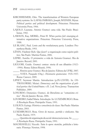 212 GERALDO MAGELLA NERES
KIRCHHEIMER, Otto. The transformation of Western European
party systems. In: LAPALOMBARA, Joseph,WEINER, Myrar.
Political parties and political development. Princeton: Princeton
University Press, 1966.
LAJOLO, Laurana. Antonio Gramsci: uma vida. São Paulo: Brasi-
liense, 1982.
LAWSON, Kay, MERKL, Peter H. When parties fail: emerging al-
ternative organizations. Princeton: Princeton University Press,
1988.
LE BLANC, Paul. Lenin and the revolutionary party. Londres: Pro-
metheus Books, 1993.
LÊNIN, Vladimir Ilich. Que fazer?: a organização como sujeito polí-
tico. São Paulo: Martins Fontes, 2006.
LEPRE, Aurelio. O prisioneiro: a vida de Antonio Gramsci. Rio de
Janeiro: Record, 2001.
LIGUORI, Guido. Gramsci conteso: storia di um dibattito (1922-
-1996). Roma: Editori Riuniti, 1996.
_____. Roteiros para Gramsci. Rio de Janeiro: Editora da UFRJ, 2007.
_____, VOZA, Pasquale (Org.). Dizionario gramsciano: 1926-1937.
Roma: Carocci, 2009.
LIPSET, Seymour Martin. Introduction (p.IX-LXVIII). In: OS-
TROGORSKI, Moisei. Democracy and the organization of poli-
tical parties: the United States. v.II. 2.ed. Nova Jersey:Transaction
Publisher, 2009.
LOSURDO, Domenico. Gramsci, do liberalismo ao “comunismo crí-
tico”. Rio de Janeiro: Revan, 2006.
LOUREIRO, Isabel Maria. Introdução. In: LUXEMBURGO, Rosa.
A Revolução Russa. Petrópolis:Vozes, 1991.
LUKÁCS, György. História e consciência de classe. São Paulo: Martins
Fontes, 2003.
LUXEMBURGO, Rosa. Greve de massas, partido e sindicatos. São
Paulo: Kairós, 1979.
_____. Questões de organização da social-democracia russa. In: _____.
A Revolução Russa. Petrópolis:Vozes, 1991.
MACHIAVELLI, Niccolò. Tutte le opere: storiche, politiche e lette-
rarie. Florença: Newton, 1998.
 