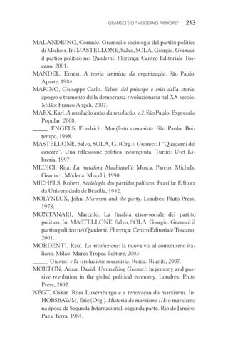GRAMSCI E O “MODERNO PRÍNCIPE” 213
MALANDRINO, Corrado. Gramsci e sociologia del partito politico
di Michels. In: MASTELLONE, Salvo, SOLA, Giorgio. Gramsci:
il partito politico nei Quaderni. Florença: Centro Editoriale Tos-
cano, 2001.
MANDEL, Ernest. A teoria leninista da organização. São Paulo:
Aparte, 1984.
MARINO, Giuseppe Carlo. Eclissi del principe e crisi della storia:
apogeo e tramonto della democrazia rivoluzionaria nel XX secolo.
Milão: Franco Angeli, 2007.
MARX, Karl. A revolução antes da revolução. v.2. São Paulo: Expressão
Popular, 2008.
_____, ENGELS, Friedrich. Manifesto comunista. São Paulo: Boi-
tempo, 1998.
MASTELLONE, Salvo, SOLA, G. (Org.). Gramsci: I “Quaderni del
carcere”. Una riflessione politica incompiuta. Turim: Utet Li-
breria, 1997.
MEDICI, Rita. La metafora Machiavelli: Mosca, Pareto, Michels,
Gramsci. Módena: Mucchi, 1990.
MICHELS, Robert. Sociologia dos partidos políticos. Brasília: Editora
da Universidade de Brasília, 1982.
MOLYNEUX, John. Marxism and the party. Londres: Pluto Press,
1978.
MONTANARI, Marcello. La finalità etico-sociale del partito
politico. In: MASTELLONE, Salvo, SOLA, Giorgio. Gramsci: il
partito politico nei Quaderni. Florença: Centro EditorialeToscano,
2001.
MORDENTI, Raul. La rivoluzione: la nuova via al comunismo ita-
liano. Milão: Marco Tropea Editore, 2003.
_____. Gramsci e la rivoluzione necessaria. Roma: Riuniti, 2007.
MORTON, Adam David. Unravelling Gramsci: hegemony and pas-
sive revolution in the global political economy. Londres: Pluto
Press, 2007.
NEGT, Oskar. Rosa Luxemburgo e a renovação do marxismo. In:
HOBSBAWM, Eric (Org.). História do marxismo III: o marxismo
na época da Segunda Internacional: segunda parte. Rio de Janeiro:
Paz e Terra, 1984.
 