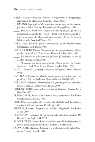 214 GERALDO MAGELLA NERES
NERES, Geraldo Magella. Política e hegemonia: a interpretação
gramsciana de Maquiavel. Curitiba: Ibpex, 2009.
NEUMANN, Sigmund. Modern political parties: approaches to com-
parative politics. Chicago: University of Chicago Press, 1956.
_____, HAGEN, Mark von. Engels e Marx: revolução, guerra e o
exército na sociedade. In: PARET, Peter et al. Construtores da es-
tratégia moderna: de Maquiavel à era nuclear. v.1. Rio de Janeiro:
Biblioteca do Exército Editora, 2001.
OFFE, Claus, KEANE, John. Contradictions of the Welfare State.
Cambridge: MIT Press, 1984.
OSTROGORSKI, Moisei. Democracy and the organization of political
parties: England. v.I. Nova Jersey: Transaction Publisher, 1982.
_____. La democracia y los partidos políticos. [Conclusión de 1912].
Madri: Mínima Trotta, 2008.
_____. Democracy and the organization of political parties: the United
States. v.II. 2.ed. Nova Jersey: Transaction Publisher, 2009.
PAGGI, Leonardo. Le strategie del potere in Gramsci. Roma: Riuniti,
1984.
PANEBIANCO, Angelo. Modelos de partido: organização e poder nos
partidos políticos. São Paulo: Martins Fontes, 2005 [1982].
PORCARO, Mimmo. Metamorfosi del partito politico: associarsi
contro il capitale. Milão: Punto Rosso, 2000.
PORTANTIERO, Juan Carlos. Los usos de Gramsci. Buenos Aires:
Grijalbo, 1999.
PRZEWORSKI, Adam. Capitalismo e social-democracia. São Paulo:
Companhia das Letras, 1989.
REES, John. The algebra of revolution: the dialectic and the classical
marxist tradition. Londres: Routledge, 1998.
RIDOLFI, Roberto. Biografia de Nicolau Maquiavel. São Paulo:
Musa, 2003.
ROSSANDA, Rossana et al. Teoria marxista del partido político III.
Buenos Aires: Siglo XXI, 1973.
SAINT-PIERRE, Héctor Luis. A política armada: fundamentos da
guerra revolucionária. São Paulo: Editora UNESP, 2000.
SALVADORI, Massimo. Gramsci e il problema storico della demo-
crazia. Turim: Einaudi, 1970.
 
