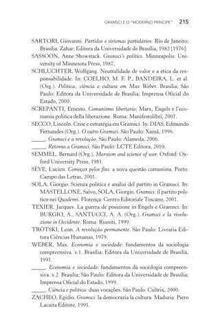 GRAMSCI E O “MODERNO PRÍNCIPE” 215
SARTORI, Giovanni. Partidos e sistemas partidários. Rio de Janeiro;
Brasília: Zahar; Editora da Universidade de Brasília, 1982 [1976].
SASSOON, Anne Showstack. Gramsci’s politics. Minneapolis: Uni-
versity of Minnesota Press, 1987.
SCHLUCHTER, Wolfgang. Neutralidade de valor e a ética da res-
ponsabilidade. In: COELHO, M. F. P., BANDEIRA, L. et al.
(Org.). Política, ciência e cultura em Max Weber. Brasília; São
Paulo: Editora da Universidade de Brasília; Imprensa Oficial do
Estado, 2000.
SCREPANTI, Ernesto. Comunismo libertario: Marx, Engels e l’eco-
nomia politica della liberazione. Roma: Manifestolibri, 2007.
SECCO, Lincoln. Crise e estratégia em Gramsci. In: DIAS, Edmundo
Fernandes (Org.). O outro Gramsci. São Paulo: Xamã, 1996.
_____. Gramsci e a revolução. São Paulo: Alameda, 2006.
_____. Retorno a Gramsci. São Paulo: LCTE Editora, 2010.
SEMMEL, Bernard (Org.). Marxism and science of war. Oxford: Ox-
ford University Press, 1981.
SÈVE, Lucien. Começar pelos fins: a nova questão comunista. Porto:
Campo das Letras, 2001.
SOLA, Giorgio. Scienza politica e analisi del partito in Gramsci. In:
MASTELLONE, Salvo, SOLA, Giorgio. Gramsci: il partito poli-
tico nei Quaderni. Florença: Centro Editoriale Toscano, 2001.
TEXIER, Jacques. La guerra de posizione in Engels e Gramsci. In:
BURGIO, A., SANTUCCI, A. A. (Org.). Gramsci e la rivolu-
zione in Occidente. Roma: Riuniti, 1999.
TRÓTSKI, Leon. A revolução permanente. São Paulo: Livraria Edi-
tora Ciências Humanas, 1979.
WEBER, Max. Economia e sociedade: fundamentos da sociologia
compreensiva. v.1. Brasília: Editora da Universidade de Brasília,
1991.
_____. Economia e sociedade: fundamentos da sociologia compreen-
siva. v.2. Brasília; São Paulo: Editora da Universidade de Brasília;
Imprensa Oficial do Estado, 1999.
_____. Ciência e política: duas vocações. São Paulo: Cultrix, 2000.
ZACHEO, Egidio. Gramsci: la democrazia la cultura. Maduria: Piero
Lacaita Editore, 1991.
 