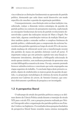 20 GERALDO MAGELLA NERES
visa evidenciar as distinções fundamentais na apreensão do partido
político, destacando que cada classe social desenvolve um modo
específico de conceber a questão da organização partidária.
Consequentemente, essa distinção entre as duas tradições visa,
sobretudo, realçar a dimensão teórico-estratégica da questão do
partido político no contexto do pensamento marxista, explicitando
as concepções fundacionais da teoria do partido revolucionário de-
senvolvidas a partir das indicações iniciais de Marx e Engels. Por
outro lado, algumas contribuições teóricas da tradição liberal po-
dem também ajudar a entender melhor o complexo fenômeno do
partido político, colaborando para a compreensão da esclerose bu-
rocrática dos partidos operários ao longo do século XX e de sua inu-
sitada mudança de referencial social com a transformação recente
dos partidos de massa em partidos eleitorais (catch-all party). É
importante realçar que este primeiro capítulo tem uma função es-
tritamente introdutória, abordando a bibliografia selecionada de
modo apenas sintético, sem nenhuma pretensão de apresentar uma
revisão bibliográfica exaustiva do tema. Ou seja, somente pretende
fornecer subsídios teóricos e conceituais que serão empregados nas
etapas seguintes do trabalho. A conclusão lógica deste primeiro ca-
pítulo, depois de estabelecidos os marcos gerais da questão do par-
tido, é a proposição metodológica de releitura da teoria do partido
presente nos Cadernos do cárcere, de Antonio Gramsci, que cons-
titui efetivamente o problema de pesquisa a ser investigado.
1.2 A perspectiva liberal
O subcampo de estudo dos partidos políticos começa a se deli-
near dentro da Ciência Política ainda durante a transição do século
XIX para o século XX, com a pesquisa pioneira realizada por Moi-
sei Ostrogorski sobre a organização dos partidos políticos nos Esta-
dos Unidos e na Inglaterra. Os resultados dessa pesquisa fundadora
da perspectiva liberal foram reunidos numa extensa monografia
 