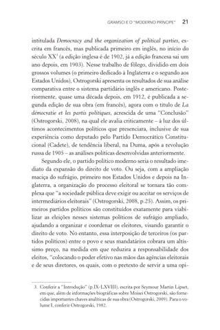 GRAMSCI E O “MODERNO PRÍNCIPE” 21
intitulada Democracy and the organization of political parties, es-
crita em francês, mas publicada primeiro em inglês, no início do
século XX3
(a edição inglesa é de 1902, já a edição francesa sai um
ano depois, em 1903). Nesse trabalho de fôlego, dividido em dois
grossos volumes (o primeiro dedicado à Inglaterra e o segundo aos
Estados Unidos), Ostrogorski apresenta os resultados de sua análise
comparativa entre o sistema partidário inglês e americano. Poste-
riormente, quase uma década depois, em 1912, é publicada a se-
gunda edição de sua obra (em francês), agora com o título de La
démocratie et les partis politiques, acrescida de uma “Conclusão”
(Ostrogorski, 2008), na qual ele avalia criticamente – à luz dos úl-
timos acontecimentos políticos que presenciara, inclusive de sua
experiência como deputado pelo Partido Democrático Constitu-
cional (Cadete), de tendência liberal, na Duma, após a revolução
russa de 1905 – as análises políticas desenvolvidas anteriormente.
Segundo ele, o partido político moderno seria o resultado ime-
diato da expansão do direito de voto. Ou seja, com a ampliação
maciça do sufrágio, primeiro nos Estados Unidos e depois na In-
glaterra, a organização do processo eleitoral se tornara tão com-
plexa que “a sociedade pública deve exigir ou aceitar os serviços de
intermediários eleitorais” (Ostrogorski, 2008, p.25). Assim, os pri-
meiros partidos políticos são constituídos exatamente para viabi-
lizar as eleições nesses sistemas políticos de sufrágio ampliado,
ajudando a organizar e coordenar os eleitores, visando garantir o
direito de voto. No entanto, essa interposição de terceiros (os par-
tidos políticos) entre o povo e seus mandatários cobrara um altís-
simo preço, na medida em que reduzira a responsabilidade dos
eleitos, “colocando o poder efetivo nas mãos das agências eleitorais
e de seus diretores, os quais, com o pretexto de servir a uma opi-
3. Conferir a “Introdução” (p.IX-LXVIII), escrita por Seymour Martin Lipset,
em que, além de informações biográficas sobre Moisei Ostrogorski, são forne-
cidas importantes chaves analíticas de sua obra (Ostrogorski, 2009). Para o vo-
lume I, conferir Ostrogorski, 1982.
 
