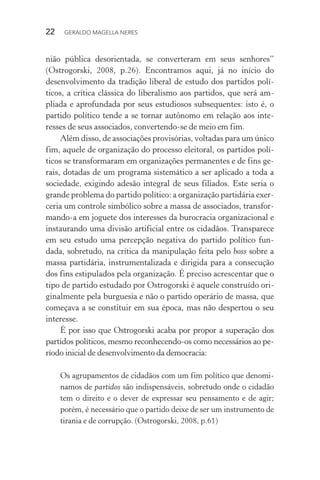 22 GERALDO MAGELLA NERES
nião pública desorientada, se converteram em seus senhores”
(Ostrogorski, 2008, p.26). Encontramos aqui, já no início do
desenvolvimento da tradição liberal de estudo dos partidos polí-
ticos, a crítica clássica do liberalismo aos partidos, que será am-
pliada e aprofundada por seus estudiosos subsequentes: isto é, o
partido político tende a se tornar autônomo em relação aos inte-
resses de seus associados, convertendo-se de meio em fim.
Além disso, de associações provisórias, voltadas para um único
fim, aquele de organização do processo eleitoral, os partidos polí-
ticos se transformaram em organizações permanentes e de fins ge-
rais, dotadas de um programa sistemático a ser aplicado a toda a
sociedade, exigindo adesão integral de seus filiados. Este seria o
grande problema do partido político: a organização partidária exer-
ceria um controle simbólico sobre a massa de associados, transfor-
mando-a em joguete dos interesses da burocracia organizacional e
instaurando uma divisão artificial entre os cidadãos. Transparece
em seu estudo uma percepção negativa do partido político fun-
dada, sobretudo, na crítica da manipulação feita pelo boss sobre a
massa partidária, instrumentalizada e dirigida para a consecução
dos fins estipulados pela organização. É preciso acrescentar que o
tipo de partido estudado por Ostrogorski é aquele construído ori-
ginalmente pela burguesia e não o partido operário de massa, que
começava a se constituir em sua época, mas não despertou o seu
interesse.
É por isso que Ostrogorski acaba por propor a superação dos
partidos políticos, mesmo reconhecendo-os como necessários ao pe-
ríodo inicial de desenvolvimento da democracia:
Os agrupamentos de cidadãos com um fim político que denomi-
namos de partidos são indispensáveis, sobretudo onde o cidadão
tem o direito e o dever de expressar seu pensamento e de agir;
porém, é necessário que o partido deixe de ser um instrumento de
tirania e de corrupção. (Ostrogorski, 2008, p.61)
 