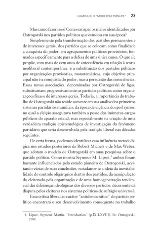 GRAMSCI E O “MODERNO PRÍNCIPE” 23
Mas como fazer isso? Como extirpar os males identificados por
Ostrogorski nos partidos políticos que estudou em sua época?
Simplesmente pela transformação dos partidos permanentes e
de interesses gerais, dos partidos que se colocam como finalidade
a conquista do poder, em agrupamentos políticos provisórios, for-
mados especificamente para a defesa de uma única causa. O que ele
propõe, com mais de cem anos de antecedência em relação à teoria
neoliberal contemporânea, é a substituição dos partidos políticos
por organizações provisórias, monotemáticas, cujo objetivo prin-
cipal não é a conquista do poder, mas a persuasão das consciências.
Essas novas associações, denominadas por Ostrogorski de ligas,
substituiriam progressivamente os partidos políticos como organi-
zações fixas e de interesses gerais.Todavia, a importância do traba-
lho de Ostrogorski não reside somente em sua análise dos primeiros
sistemas partidários mundiais, da época de vigência do spoil system,
no qual a eleição assegurava também a posse dos inúmeros cargos
públicos do aparato estatal, mas especialmente na criação de uma
verdadeira tradição epistemológica de investigação do fenômeno
partidário que seria desenvolvida pela tradição liberal nas décadas
seguintes.
De certa forma, podemos identificar essa influência metodoló-
gica nos estudos posteriores de Robert Michels e de Max Weber,
que adotam o modelo de Ostrogorski em suas pesquisas sobre o
partido político. Como mostra Seymour M. Lipset,4
ambos foram
bastante influenciados pelo estudo pioneiro de Ostrogorski, acei-
tando várias de suas conclusões, notadamente a ideia da inevitabi-
lidade do controle oligárquico dentro dos partidos, da manipulação
do eleitorado pela organização e de uma homogeneização tenden-
cial das diferenças ideológicas dos diversos partidos, decorrente da
disputa pelos eleitores nos sistemas políticos de sufrágio universal.
Essa crítica liberal ao caráter “antidemocrático” do partido po-
lítico encontrará o seu desenvolvimento consequente no trabalho
4. Lipset, Seymour Martin. “Introduction” (p.IX-LXVIII). In: Ostrogorski,
2009.
 