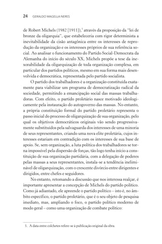 24 GERALDO MAGELLA NERES
de Robert Michels (1982 [1911]),5
através da proposição da “lei de
bronze da oligarquia”, que estabeleceria com rigor determinista a
inevitabilidade da cisão antagônica entre os interesses de repro-
dução da organização e os interesses próprios de sua referência so-
cial. Ao analisar o funcionamento do Partido Social-Democrata da
Alemanha do início do século XX, Michels propõe a tese da ine-
xorabilidade da oligarquização de toda organização complexa, em
particular dos partidos políticos, mesmo em sua forma mais desen-
volvida e democrática, representada pelo partido socialista.
O partido dos trabalhadores é a organização constituída exata-
mente para viabilizar um programa de democratização radical da
sociedade, permitindo a emancipação social das massas trabalha-
doras. Com efeito, o partido proletário nasce motivado ideologi-
camente pela instauração do autogoverno das massas. No entanto,
a própria constituição formal do partido proletário representa o
passo inicial do processo de oligarquização de sua organização, pelo
qual os objetivos democráticos originais vão sendo progressiva-
mente substituídos pela salvaguarda dos interesses de uma minoria
de seus representantes, criando uma nova elite proletária, cujos in-
teresses estariam em contradição com os interesses de sua base de
apoio. Se, sem organização, a luta política dos trabalhadores se tor-
na impossível pela dispersão de forças, tão logo tenha início a cons-
tituição de sua organização partidária, com a delegação de poderes
pelas massas a seus representantes, instala-se a tendência inelimi-
nável de oligarquização, com o crescente divórcio entre dirigentes e
dirigidos, entre chefes e seguidores.
No entanto, retomando a discussão que nos interessa realçar, é
importante apresentar a concepção de Michels do partido político.
Como já adiantado, ele apreende o partido político – isto é, no âm-
bito específico, o partido proletário, que é o seu objeto de pesquisa
imediato, mas, ampliando o foco, o partido político moderno de
modo geral – como uma organização de combate político:
5. A data entre colchetes refere-se à publicação original da obra.
 