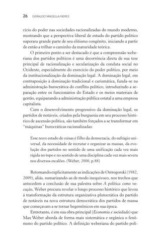 26 GERALDO MAGELLA NERES
cício do poder nas sociedades racionalizadas do mundo moderno,
mostrando que a perspectiva liberal de estudo do partido político
superara grande parte de seu elitismo congênito, iniciando a partir
de então a trilhar o caminho da maturidade teórica.
O primeiro ponto a ser destacado é que a compreensão webe-
riana dos partidos políticos é uma decorrência direta de sua tese
principal de racionalização e secularização da conduta social no
Ocidente, especialmente do exercício do poder político, por meio
da institucionalização da dominação legal. A dominação legal, em
contraposição à dominação tradicional e carismática, funda-se na
administração burocrática do conflito político, introduzindo a se-
paração entre os funcionários do Estado e os meios materiais de
gestão, equiparando a administração pública estatal a uma empresa
capitalista.
Com o desenvolvimento progressivo da dominação legal, os
partidos de notáveis, criados pela burguesia em seu processo histó-
rico de ascensão política, são também forçados a se transformar em
“máquinas” burocráticas racionalizadas:
Esse novo estado de coisas é filho da democracia, do sufrágio uni-
versal, da necessidade de recrutar e organizar as massas, da evo-
lução dos partidos no sentido de uma unificação cada vez mais
rígida no topo e no sentido de uma disciplina cada vez mais severa
nos diversos escalões. (Weber, 2000, p.88)
Retomando explicitamente as indicações de Ostrogorski (1982,
2009), aliás, sumarizando-as de modo inequívoco, nos trechos que
antecedem a conclusão de sua palestra sobre A política como vo-
cação, Weber procura revelar o longo processo histórico que levou
à transformação da estrutura organizativa plutocrática do partido
de notáveis na nova estrutura democrática dos partidos de massa
que começavam a se tornar hegemônicos em sua época.
Entretanto, é em sua obra principal (Economia e sociedade) que
Max Weber aborda de forma mais sistemática e orgânica o fenô-
meno do partido político. A definição weberiana do partido polí-
 