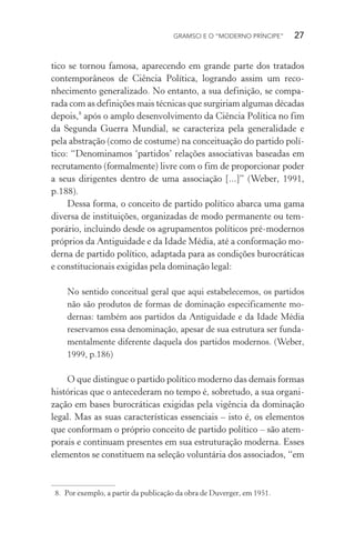 GRAMSCI E O “MODERNO PRÍNCIPE” 27
tico se tornou famosa, aparecendo em grande parte dos tratados
contemporâneos de Ciência Política, logrando assim um reco-
nhecimento generalizado. No entanto, a sua definição, se compa-
rada com as definições mais técnicas que surgiriam algumas décadas
depois,8
após o amplo desenvolvimento da Ciência Política no fim
da Segunda Guerra Mundial, se caracteriza pela generalidade e
pela abstração (como de costume) na conceituação do partido polí-
tico: “Denominamos ‘partidos’ relações associativas baseadas em
recrutamento (formalmente) livre com o fim de proporcionar poder
a seus dirigentes dentro de uma associação [...]” (Weber, 1991,
p.188).
Dessa forma, o conceito de partido político abarca uma gama
diversa de instituições, organizadas de modo permanente ou tem-
porário, incluindo desde os agrupamentos políticos pré-modernos
próprios da Antiguidade e da Idade Média, até a conformação mo-
derna de partido político, adaptada para as condições burocráticas
e constitucionais exigidas pela dominação legal:
No sentido conceitual geral que aqui estabelecemos, os partidos
não são produtos de formas de dominação especificamente mo-
dernas: também aos partidos da Antiguidade e da Idade Média
reservamos essa denominação, apesar de sua estrutura ser funda-
mentalmente diferente daquela dos partidos modernos. (Weber,
1999, p.186)
O que distingue o partido político moderno das demais formas
históricas que o antecederam no tempo é, sobretudo, a sua organi-
zação em bases burocráticas exigidas pela vigência da dominação
legal. Mas as suas características essenciais – isto é, os elementos
que conformam o próprio conceito de partido político – são atem-
porais e continuam presentes em sua estruturação moderna. Esses
elementos se constituem na seleção voluntária dos associados, “em
8. Por exemplo, a partir da publicação da obra de Duverger, em 1951.
 