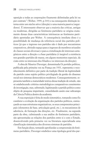 28 GERALDO MAGELLA NERES
oposição a todas as corporações fixamente delimitadas pela lei ou
por contrato” (Weber, 1999, p.544) e na consequente distinção in-
terna entre um núcleo ativo (direção) e uma maioria passiva (segui-
dores). É interessante observar que a maioria das críticas, antigas
ou modernas, dirigidas ao fenômeno partidário se origina exata-
mente dessas duas características intrínsecas ao fenômeno parti-
dário apontadas por Weber. A consequência imediata disso é a
possibilidade de mudança da referência social dos partidos polí-
ticos (já que o ingresso nos partidos não é dado por mecanismos
corporativos, abrindo espaço para o ingresso de membros oriundos
de classes sociais diversas) e para a cristalização de interesses anta-
gônicos entre a direção e a base partidária (é inegável a existência
nos grandes partidos de massa, em alguns momentos especiais, da
cisão entre os interesses dos filiados e os interesses da direção).
A obra de Maurice Duverger, denominada Os partidos políticos,
publicada pela primeira vez na França em 1951, representa o reco-
nhecimento definitivo por parte da tradição liberal da legitimidade
do partido como sujeito político privilegiado da gestão do dissenso
social nos sistemas democráticos modernos. Consequentemente, re-
presenta também a maturidade teórica dessa tradição de estudo, não
só estabelecendo critérios metodológicos comparativos consistentes
de investigação, mas, sobretudo, legitimando o partido político como
objeto de pesquisa importante, consolidando assim esse subcampo
da Ciência Política dentro da academia.
A sua exposição é feita de modo sistemático, tomando como fio
condutor a evolução da organização dos partidos políticos, esmiu-
çando as suas estruturas organizativas, os seus componentes princi-
pais (elementos de base, articulação geral, etc.), os mecanismos de
aderência, de formação das direções, etc. Finalmente, na segunda
parte da obra, culminando a sua análise do fenômeno partidário,
são apresentadas as relações dos partidos entre si e com o Estado,
desenvolvendo pela primeira vez na literatura especializada uma
classificação sistemática dos diversos sistemas de partidos.
Em função disso, tentando aprofundar a compreensão do fenô-
meno partidário, Duverger estabelece uma tipologia geral dos par-
 