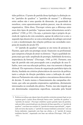 GRAMSCI E O “MODERNO PRÍNCIPE” 29
tidos políticos. O ponto de partida dessa tipologia é a distinção en-
tre “partidos de quadros” e “partidos de massas”:9
a diferença
entre ambos não é uma questão de dimensão, da quantidade de
membros, como aparentemente poderia parecer, mas de estrutura
organizativa. Além disso, Duverger reitera que a diferença entre
esses dois tipos de partidos “repousa numa infraestrutura social e
política” (1980, p.101). Ou seja, o primeiro tipo é próprio do pe-
ríodo de vigência do voto censitário, apesar de sobreviver a este; o
segundo tipo desenvolve-se com a introdução do sufrágio universal
e com a modernização das relações políticas nas sociedades euro-
peias de meados do século XX.
O “partido de quadros” organiza-se em torno de pessoas in-
fluentes, quer pelo seu prestígio social, financeiro ou profissional,
que cumprem a função de atrair os eleitores: “Aqui a qualidade im-
porta mais que tudo: amplitude do prestígio, habilidade da técnica,
importância da fortuna” (Duverger, 1980, p.100). Portanto, esse
tipo de partido não está preocupado com a ampliação de seus fi-
liados, nem com sua educação política, mas visa somente à disputa
eleitoral. Ele representa a forma de organização partidária típica da
direita, fundada em critérios plutocráticos de exercício da política:
tanto a seleção da direção partidária como a indicação de candi-
datos ao Parlamento não estão sujeitos a mecanismos democráticos
de decisão. E muito menos o financiamento das campanhas elei-
torais, que cabe aos grandes empresários capitalistas, diretamente
interessados no resultado dos pleitos. Porém, isso não impede que
em determinadas conjunturas específicas, marcadas pela brutal
9. Embora reconheça que alguns tipos de partidos existentes possam fugir ao seu
esquema geral, a partir dessa distinção básica entre “partidos de quadros” e
“partidos de massas”, Duverger estabelece quatro grandes tipos de partidos,
cada um deles caracterizado por um elemento de base específico: a) “partido de
quadros”, com base nos comitês; b) “partido de massas especializado”, organi-
zado em torno das seções; c) “partido de massas totalitário comunista” (em sua
forma stalinista), organizado com base nas células; e, d) “partido de massas
totalitário fascista”, organizado com base nas milícias (Duverger, 1980, p.99-
-107).
 