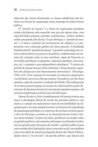 30 GERALDO MAGELLA NERES
repressão das classes dominantes, as classes subalternas não uti-
lizem essa forma de organização como estratégia de sobrevivência
política.
O “partido de massas” é a forma de organização partidária
criada inicialmente pela esquerda, mas que em alguns casos, com
especificidades próprias (partidos nazifascistas), acabou também
sendo apropriada pela direita. O que distingue o “partido de mas-
sas” é a busca constante de recrutamento de adeptos e o com-
promisso com a educação política da classe operária. A finalidade
fundamental do “partido de massas” é permitir a introdução de cri-
térios democráticos no exercício da política, estabelecendo um sis-
tema de cotização entre os seus membros, capaz de financiar as
atividades partidárias (campanhas, imprensa partidária, funcioná-
rios, etc.) e garantir a sua independência ideológica: “A técnica do
partido de massas tem por efeito substituir o financiamento capita-
lista das eleições por um financiamento democrático” (Duverger,
1980, p.99). Esse conjunto de inovações na estrutura organizativa
visa produzir uma nova elite governante, formada no seio da classe
operária, capaz de assumir a condução do Estado. Tal configuração
só se tornou possível graças ao avanço da cultura política geral, de-
corrente do desenvolvimento do movimento operário europeu e da
crescente legitimação social de suas reivindicações.
Apesar de não se livrar completamente da herança teórica que
marca a abordagem liberal de estudo dos partidos políticos, cujo
núcleo é a adesão incondicional às teses da inevitabilidade da oli-
garquização e da cisão antagônica entre os interesses de reprodução
da organização partidária e os interesses de sua base social de apoio,
a obra de Duverger constitui-se no desenvolvimento teórico clás-
sico dessa tradição. A partir de então, proliferam os estudos sobre
os partidos políticos, não somente na Europa e nos Estados Unidos,
mas em grande parte dos países do mundo: o partido político passa
aserreconhecidoelegitimado,nãosócomoatorsocial,mastambém
como um objeto de estudo privilegiado dentro da Ciência Política,
dando início à “era de ouro” do partido político, que duraria dos
 
