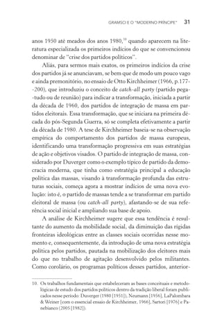 GRAMSCI E O “MODERNO PRÍNCIPE” 31
anos 1950 até meados dos anos 1980,10
quando aparecem na lite-
ratura especializada os primeiros indícios do que se convencionou
denominar de “crise dos partidos políticos”.
Aliás, para sermos mais exatos, os primeiros indícios da crise
dos partidos já se anunciavam, se bem que de modo um pouco vago
e ainda premonitório, no ensaio de Otto Kirchheimer (1966, p.177-
-200), que introduziu o conceito de catch-all party (partido pega-
-tudo ou de reunião) para indicar a transformação, iniciada a partir
da década de 1960, dos partidos de integração de massa em par-
tidos eleitorais. Essa transformação, que se iniciara na primeira dé-
cada do pós-Segunda Guerra, só se completa efetivamente a partir
da década de 1980. A tese de Kirchheimer baseia-se na observação
empírica do comportamento dos partidos de massa europeus,
identificando uma transformação progressiva em suas estratégias
de ação e objetivos visados. O partido de integração de massa, con-
siderado por Duverger como o exemplo típico de partido da demo-
cracia moderna, que tinha como estratégia principal a educação
política das massas, visando à transformação profunda das estru-
turas sociais, começa agora a mostrar indícios de uma nova evo-
lução: isto é, o partido de massas tende a se transformar em partido
eleitoral de massa (ou catch-all party), afastando-se de sua refe-
rência social inicial e ampliando sua base de apoio.
A análise de Kirchheimer sugere que essa tendência é resul-
tante do aumento da mobilidade social, da diminuição das rígidas
fronteiras ideológicas entre as classes sociais ocorridas nesse mo-
mento e, consequentemente, da introdução de uma nova estratégia
política pelos partidos, pautada na mobilização dos eleitores mais
do que no trabalho de agitação desenvolvido pelos militantes.
Como corolário, os programas políticos desses partidos, anterior-
10. Os trabalhos fundamentais que estabeleceram as bases conceituais e metodo-
lógicas de estudo dos partidos políticos dentro da tradição liberal foram publi-
cados nesse período: Duverger (1980 [1951]), Neumann [1956], LaPalombara
& Weiner [com o essencial ensaio de Kirchheimer, 1966], Sartori [1976] e Pa-
nebianco (2005 [1982]).
 