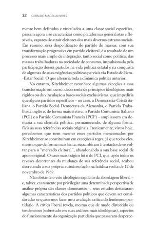 32 GERALDO MAGELLA NERES
mente bem definidos e vinculados a uma classe social específica,
passam agora a se caracterizar como plataformas generalistas e fle-
xíveis, capazes de atrair eleitores dos mais diversos estratos sociais.
Em resumo, essa despolitização do partido de massas, com sua
transformação progressiva em partido eleitoral, é o resultado de um
processo mais amplo de integração, tanto social como política, das
massas trabalhadoras na sociedade de consumo, impulsionada pela
participação desses partidos na vida política estatal e na conquista
de algumas de suas exigências políticas parciais via Estado do Bem-
-Estar Social. O que alteraria toda a dinâmica política anterior.
No entanto, Kirchheimer reconhece algumas exceções a essa
transformação em curso, decorrente de princípios ideológicos mais
rígidos ou da vinculação a bases sociais exclusivistas, que impediria
que alguns partidos específicos – no caso, a Democracia-Cristã ita-
liana, o Partido Social-Democrata da Alemanha, o Partido Traba-
lhista inglês e, de forma mais efetiva, o Partido Comunista Italiano
(PCI) e o Partido Comunista Francês (PCF) – ampliassem em de-
masia a sua clientela política, permanecendo, de alguma forma,
fiéis às suas referências sociais originais. Ironicamente, vistos hoje,
percebemos que nem mesmo esses partidos mencionados por
Kirchheimer se constituíram em exceções à regra, já que todos eles,
mesmo que de forma mais lenta, sucumbiram à tentação de se vol-
tar para o “mercado eleitoral”, abandonando a sua base social de
apoio original. O caso mais trágico foi o do PCI, que, após todos os
reveses decorrentes da mudança de sua referência social, acabou
decretando a sua própria autodissolução na fatídica svolta de 12 de
novembro de 1989.
Não obstante o viés ideológico explícito da abordagem liberal –
e, talvez, exatamente por privilegiar uma determinada perspectiva de
análise própria das classes dominantes –, seus estudos destacaram
algumas características dos partidos políticos que devem ser consi-
deradas se quisermos fazer uma avaliação crítica do fenômeno par-
tidário. A crítica liberal revela, mesmo que de modo distorcido ou
tendencioso (sobretudo em suas análises mais ideológicas), aspectos
do funcionamento da organização partidária que passaram desperce-
 