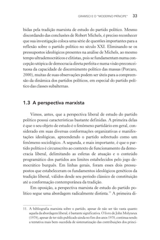 GRAMSCI E O “MODERNO PRÍNCIPE” 33
bidas pela tradição marxista de estudo do partido político. Mesmo
discordando das conclusões de Robert Michels, é preciso reconhecer
que sua investigação coloca uma série de questões importantes para a
reflexão sobre o partido político no século XXI. Eliminando-se os
pressupostos ideológicos presentes na análise de Michels, ao mesmo
tempo ultrademocráticos e elitistas, pois se fundamentam numa con-
cepção utópica de democracia direta perfeita e numa visão preconcei-
tuosa da capacidade de discernimento político das massas (Porcaro,
2000), muitas de suas observações podem ser úteis para a compreen-
são da dinâmica dos partidos políticos, em especial do partido polí-
tico das classes subalternas.
1.3 A perspectiva marxista
Vimos, antes, que a perspectiva liberal de estudo do partido
político possui características bastante definidas. A primeira delas
é que o seu objeto de estudo é o fenômeno partidário em geral, con-
siderado em suas diversas conformações organizativas e manifes-
tações ideológicas, apreendendo o partido sobretudo como um
fenômeno sociológico. A segunda, e mais importante, é que o par-
tido político é circunscrito ao contexto de funcionamento da demo-
cracia liberal, delimitando as esferas de atuação e o conteúdo
programático dos partidos aos limites estabelecidos pelo jogo de-
mocrático burguês. Em linhas gerais, foram esses dois pressu-
postos que estabeleceram os fundamentos ideológicos genéticos da
tradição liberal, válidos desde seu período clássico de constituição
até a conformação contemporânea da tradição.
Em oposição, a perspectiva marxista de estudo do partido po-
lítico segue uma abordagem radicalmente distinta.11
A primeira di-
11. A bibliografia marxista sobre o partido, apesar de não ser tão vasta quanto
aquela da abordagem liberal, é bastante significativa. O livro de John Molyneux
(1978), apesar de ter sido publicado ainda no fim dos anos 1970, continua sendo
a tentativa mais bem-sucedida de sistematização das contribuições dos princi-
 