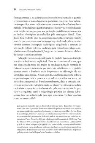34 GERALDO MAGELLA NERES
ferença aparece já na delimitação de seu objeto de estudo: o partido
revolucionário, e não o fenômeno partidário em geral. Essa delimi-
tação específica altera radicalmente os contornos da reflexão sobre o
partido, introduzindo questionamentos exclusivos e reivindicando
uma função estratégica para a organização partidária que transcende
os limites ideológicos estabelecidos pela concepção liberal. Além
disso, fica evidente que, na concepção marxista, o partido é muito
mais do que uma mera associação contingente de indivíduos com in-
teresses comuns (concepção sociológica), adquirindo o estatuto de
um sujeito político coletivo, unificado pela práxis fornecida pelo co-
nhecimento teórico das condições gerais do desenvolvimento da luta
de classes (a teoria marxista).
A função estratégica privilegiada do partido dentro da tradição
marxista é facilmente explicável. Para as classes subalternas, que
não dispõem da posse dos meios de produção nem do controle do
Estado – e que, exatamente por isso, são subalternas –, o partido
aparece como a instância mais importante na afirmação de sua
identidade antagônica. Nesse sentido, a reflexão marxista sobre a
organização partidária procura responder a questões teóricas e po-
líticas bastante precisas. Fundamentalmente, dada a situação con-
creta de exploração e de dominação de classe vigentes na sociedade
capitalista, a questão central colocada pela teoria marxista do par-
tido é a seguinte: como a organização política das classes subal-
ternas deve ser estruturada para que uma nova vontade coletiva
possa ser construída?
pais autores marxistas para o desenvolvimento da teoria do partido revolucio-
nário. Seu estudo pioneiro destaca-se sobretudo pelo caráter sintético e objetivo
na apresentação das contribuições de autores clássicos como Marx, Lênin, Rosa
Luxemburgo,Trótski e Gramsci. Os estudos mais importantes e aprofundados
sobre a contribuição essencial de Lênin podem ser conferidos nos trabalhos se-
minais de Pierre Broue (s. d.) (cuja edição original francesa é de 1962) e de Paul
Le Blanc (1993). Numa perspectiva mais filosófica, o escrito de Lukács (2003,
p.523-94) sobre a organização política do proletariado, presente em História e
consciência de classe, ainda que polêmico, também se constitui numa referência
obrigatória. Para uma relação mais exaustiva sobre a teoria marxista do partido
político, conferir a bibliografia no fim deste trabalho.
 