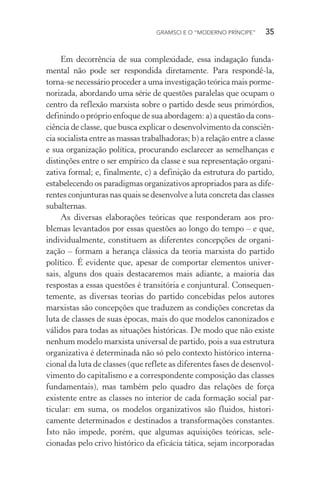 GRAMSCI E O “MODERNO PRÍNCIPE” 35
Em decorrência de sua complexidade, essa indagação funda-
mental não pode ser respondida diretamente. Para respondê-la,
torna-se necessário proceder a uma investigação teórica mais porme-
norizada, abordando uma série de questões paralelas que ocupam o
centro da reflexão marxista sobre o partido desde seus primórdios,
definindo o próprio enfoque de sua abordagem: a) a questão da cons-
ciência de classe, que busca explicar o desenvolvimento da consciên-
cia socialista entre as massas trabalhadoras; b) a relação entre a classe
e sua organização política, procurando esclarecer as semelhanças e
distinções entre o ser empírico da classe e sua representação organi-
zativa formal; e, finalmente, c) a definição da estrutura do partido,
estabelecendo os paradigmas organizativos apropriados para as dife-
rentes conjunturas nas quais se desenvolve a luta concreta das classes
subalternas.
As diversas elaborações teóricas que responderam aos pro-
blemas levantados por essas questões ao longo do tempo – e que,
individualmente, constituem as diferentes concepções de organi-
zação – formam a herança clássica da teoria marxista do partido
político. É evidente que, apesar de comportar elementos univer-
sais, alguns dos quais destacaremos mais adiante, a maioria das
respostas a essas questões é transitória e conjuntural. Consequen-
temente, as diversas teorias do partido concebidas pelos autores
marxistas são concepções que traduzem as condições concretas da
luta de classes de suas épocas, mais do que modelos canonizados e
válidos para todas as situações históricas. De modo que não existe
nenhum modelo marxista universal de partido, pois a sua estrutura
organizativa é determinada não só pelo contexto histórico interna-
cional da luta de classes (que reflete as diferentes fases de desenvol-
vimento do capitalismo e a correspondente composição das classes
fundamentais), mas também pelo quadro das relações de força
existente entre as classes no interior de cada formação social par-
ticular: em suma, os modelos organizativos são fluidos, histori-
camente determinados e destinados a transformações constantes.
Isto não impede, porém, que algumas aquisições teóricas, sele-
cionadas pelo crivo histórico da eficácia tática, sejam incorporadas
 