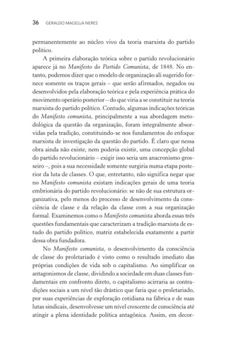 36 GERALDO MAGELLA NERES
permanentemente ao núcleo vivo da teoria marxista do partido
político.
A primeira elaboração teórica sobre o partido revolucionário
aparece já no Manifesto do Partido Comunista, de 1848. No en-
tanto, podemos dizer que o modelo de organização ali sugerido for-
nece somente os traços gerais – que serão afirmados, negados ou
desenvolvidos pela elaboração teórica e pela experiência prática do
movimento operário posterior – do que viria a se constituir na teoria
marxista do partido político. Contudo, algumas indicações teóricas
do Manifesto comunista, principalmente a sua abordagem meto-
dológica da questão da organização, foram integralmente absor-
vidas pela tradição, constituindo-se nos fundamentos do enfoque
marxista de investigação da questão do partido. É claro que nessa
obra ainda não existe, nem poderia existir, uma concepção global
do partido revolucionário – exigir isso seria um anacronismo gros-
seiro –, pois a sua necessidade somente surgiria numa etapa poste-
rior da luta de classes. O que, entretanto, não significa negar que
no Manifesto comunista existam indicações gerais de uma teoria
embrionária do partido revolucionário: se não de sua estrutura or-
ganizativa, pelo menos do processo de desenvolvimento da cons-
ciência de classe e da relação da classe com a sua organização
formal. Examinemos como o Manifesto comunista aborda essas três
questões fundamentais que caracterizam a tradição marxista de es-
tudo do partido político, matriz estabelecida exatamente a partir
dessa obra fundadora.
No Manifesto comunista, o desenvolvimento da consciência
de classe do proletariado é visto como o resultado imediato das
próprias condições de vida sob o capitalismo. Ao simplificar os
antagonismos de classe, dividindo a sociedade em duas classes fun-
damentais em confronto direto, o capitalismo acirraria as contra-
dições sociais a um nível tão drástico que faria que o proletariado,
por suas experiências de exploração cotidiana na fábrica e de suas
lutas sindicais, desenvolvesse um nível crescente de consciência até
atingir a plena identidade política antagônica. Assim, em decor-
 