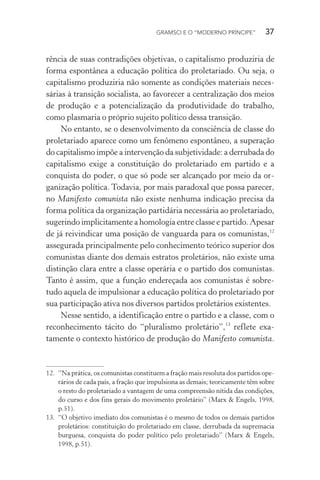 GRAMSCI E O “MODERNO PRÍNCIPE” 37
rência de suas contradições objetivas, o capitalismo produziria de
forma espontânea a educação política do proletariado. Ou seja, o
capitalismo produziria não somente as condições materiais neces-
sárias à transição socialista, ao favorecer a centralização dos meios
de produção e a potencialização da produtividade do trabalho,
como plasmaria o próprio sujeito político dessa transição.
No entanto, se o desenvolvimento da consciência de classe do
proletariado aparece como um fenômeno espontâneo, a superação
do capitalismo impõe a intervenção da subjetividade: a derrubada do
capitalismo exige a constituição do proletariado em partido e a
conquista do poder, o que só pode ser alcançado por meio da or-
ganização política. Todavia, por mais paradoxal que possa parecer,
no Manifesto comunista não existe nenhuma indicação precisa da
forma política da organização partidária necessária ao proletariado,
sugerindo implicitamente a homologia entre classe e partido. Apesar
de já reivindicar uma posição de vanguarda para os comunistas,12
assegurada principalmente pelo conhecimento teórico superior dos
comunistas diante dos demais estratos proletários, não existe uma
distinção clara entre a classe operária e o partido dos comunistas.
Tanto é assim, que a função endereçada aos comunistas é sobre-
tudo aquela de impulsionar a educação política do proletariado por
sua participação ativa nos diversos partidos proletários existentes.
Nesse sentido, a identificação entre o partido e a classe, com o
reconhecimento tácito do “pluralismo proletário”,13
reflete exa-
tamente o contexto histórico de produção do Manifesto comunista.
12. “Na prática, os comunistas constituem a fração mais resoluta dos partidos ope-
rários de cada país, a fração que impulsiona as demais; teoricamente têm sobre
o resto do proletariado a vantagem de uma compreensão nítida das condições,
do curso e dos fins gerais do movimento proletário” (Marx & Engels, 1998,
p.51).
13. “O objetivo imediato dos comunistas é o mesmo de todos os demais partidos
proletários: constituição do proletariado em classe, derrubada da supremacia
burguesa, conquista do poder político pelo proletariado” (Marx & Engels,
1998, p.51).
 