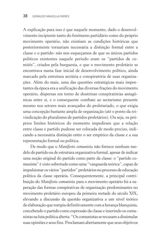 38 GERALDO MAGELLA NERES
A explicação para isso é que naquele momento, dado o desenvol-
vimento incipiente tanto do fenômeno partidário como do próprio
movimento operário, não existiam as condições históricas que
posteriormente tornariam necessária a distinção formal entre a
classe e o partido: não nos esqueçamos de que os únicos partidos
políticos existentes naquele período eram os “partidos de co-
mitês”, criados pela burguesia, e que o movimento proletário se
encontrava numa fase inicial de desenvolvimento político, ainda
marcado pela estrutura sectária e conspiratória de suas organiza-
ções. Além do mais, uma das questões estratégicas mais impor-
tantes da época era a unificação das diversas frações do movimento
operário, dispersas em torno de doutrinas conspiratórias antagô-
nicas entre si, e o consequente combate ao sectarismo presente
mesmo nos setores mais avançados do proletariado, o que exigia
uma concepção bastante ampla de organização (até o ponto da rei-
vindicação do pluralismo de partidos proletários). Ou seja, os pró-
prios limites históricos do momento impediram que a relação
entre classe e partido pudesse ser colocada de modo preciso, indi-
cando a necessária distinção entre o ser empírico da classe e a sua
representação formal ou política.
De modo que o Manifesto comunista não fornece nenhum mo-
delo de partido ou de estrutura organizativa formal, apesar de indicar
uma noção original do partido como parte da classe: o “partido co-
munista” é visto sobretudo como uma “vanguarda teórica”, capaz de
impulsionar os vários “partidos” proletários no processo de educação
política da classe operária. Consequentemente, a principal contri-
buição do Manifesto comunista para o movimento operário foi a su-
peração das formas conspirativas de organização predominantes no
movimento proletário europeu da primeira metade do século XIX,
elevando a discussão da questão organizativa a um nível teórico
de elaboração que rompia definitivamente com a herança blanquista,
concebendo o partido como expressão da classe e inserindo os comu-
nistasnalutapolíticaaberta:“Oscomunistasserecusamadissimular
suas opiniões e seus fins. Proclamam abertamente que seus objetivos
 