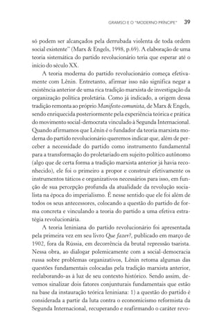 GRAMSCI E O “MODERNO PRÍNCIPE” 39
só podem ser alcançados pela derrubada violenta de toda ordem
social existente” (Marx & Engels, 1998, p.69). A elaboração de uma
teoria sistemática do partido revolucionário teria que esperar até o
início do século XX.
A teoria moderna do partido revolucionário começa efetiva-
mente com Lênin. Entretanto, afirmar isso não significa negar a
existência anterior de uma rica tradição marxista de investigação da
organização política proletária. Como já indicado, a origem dessa
tradição remonta ao próprio Manifesto comunista, de Marx & Engels,
sendo enriquecida posteriormente pela experiência teórica e prática
do movimento social-democrata vinculado à Segunda Internacional.
Quando afirmamos que Lênin é o fundador da teoria marxista mo-
derna do partido revolucionário queremos indicar que, além de per-
ceber a necessidade do partido como instrumento fundamental
para a transformação do proletariado em sujeito político autônomo
(algo que de certa forma a tradição marxista anterior já havia reco-
nhecido), ele foi o primeiro a propor e construir efetivamente os
instrumentos táticos e organizativos necessários para isso, em fun-
ção de sua percepção profunda da atualidade da revolução socia-
lista na época do imperialismo. É nesse sentido que ele foi além de
todos os seus antecessores, colocando a questão do partido de for-
ma concreta e vinculando a teoria do partido a uma efetiva estra-
tégia revolucionária.
A teoria leniniana do partido revolucionário foi apresentada
pela primeira vez em seu livro Que fazer?, publicado em março de
1902, fora da Rússia, em decorrência da brutal repressão tsarista.
Nessa obra, ao dialogar polemicamente com a social-democracia
russa sobre problemas organizativos, Lênin retoma algumas das
questões fundamentais colocadas pela tradição marxista anterior,
reelaborando-as à luz de seu contexto histórico. Sendo assim, de-
vemos sinalizar dois fatores conjunturais fundamentais que estão
na base da instauração teórica leniniana: 1) a questão do partido é
considerada a partir da luta contra o economicismo reformista da
Segunda Internacional, recuperando e reafirmando o caráter revo-
 