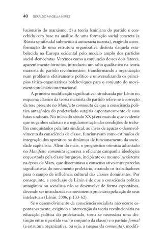 40 GERALDO MAGELLA NERES
lucionário do marxismo; 2) a teoria leniniana do partido é con-
cebida com base na análise de uma formação social concreta (a
Rússia semifeudal submetida à autocracia tsarista), exigindo a con-
formação de uma estrutura organizativa distinta daquela esta-
belecida na Europa ocidental pelo modelo amplo dos partidos
social-democratas. Veremos como a conjunção desses dois fatores,
aparentemente fortuitos, introduziu um salto qualitativo na teoria
marxista do partido revolucionário, transformando a organização
num problema efetivamente político e universalizando os princí-
pios tático-organizativos bolcheviques para o conjunto do movi-
mento proletário internacional.
A primeira modificação significativa introduzida por Lênin no
esquema clássico da teoria marxista do partido refere-se à correção
da tese presente no Manifesto comunista de que a consciência polí-
tica antagônica do proletariado surgiria espontaneamente de suas
lutas sindicais. No início do século XX já era mais do que evidente
que os ganhos salariais e a regulamentação das condições de traba-
lho conquistados pela luta sindical, ao invés de aguçar o desenvol-
vimento da consciência de classe, funcionavam como estímulos de
integração dos operários na dinâmica de funcionamento da socie-
dade capitalista. Além do mais, o prognóstico otimista adiantado
no Manifesto comunista ignorava a eficiente campanha ideológica
orquestrada pela classe burguesa, incipiente ou mesmo inexistente
na época de Marx, que disseminava o consenso ativo entre parcelas
significativas do movimento proletário, atraindo os trabalhadores
para o campo de influência cultural das classes dominantes. Por
conseguinte, a conclusão de Lênin é de que a consciência política
antagônica ou socialista não se desenvolve de forma espontânea,
devendo ser introduzida no movimento proletário pela ação de seus
intelectuais (Lênin, 2006, p.133-62).
Se o desenvolvimento da consciência socialista não ocorre es-
pontaneamente, exigindo a intervenção da teoria revolucionária na
educação política do proletariado, torna-se necessária uma dis-
tinção entre o partido real (o conjunto da classe) e o partido formal
(a estrutura organizativa, ou seja, a vanguarda comunista), modifi-
 
