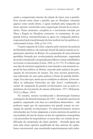 GRAMSCI E O “MODERNO PRÍNCIPE” 41
cando a compreensão anterior da relação da classe com o partido.
Esse vínculo entre classe e partido, que no Manifesto comunista
aparece como sendo direto, é agora mediado pela vanguarda da
classe operária constituída como organização formal de revolucio-
nários. Nesse momento, completa-se o movimento iniciado por
Marx e Engels no Manifesto comunista: os comunistas, de van-
guarda teórica, metamorfoseiam-se agora em vanguarda política,
responsável pela transformação da luta sindical em luta política re-
volucionária (Lênin, 2006, p.163-214).
O passo seguinte de Lênin, imposto pelo contexto da ausência
de liberdade política e da repressão brutal da polícia tsarista às or-
ganizações operárias na Rússia, foi a proposição de uma estrutura
partidária formada por revolucionários profissionais, organizada
de modo centralizado e preparada para liderar a classe trabalhadora
no levante revolucionário (Lênin, 2006, p.215-79). É evidente que
esse tipo de estrutura organizativa visou atender a um momento es-
pecial da luta política na Rússia, marcado pela ausência da parti-
cipação do movimento de massas. Em seus escritos posteriores,
mas sobretudo em suas ações práticas à frente do partido bolche-
vique, fica claro que, assim que as condições se alteram, Lênin mo-
difica as indicações fornecidas em Que fazer?, combinando o
caráter de vanguarda do partido revolucionário com as ações es-
pontâneas do movimento de massas (Johnstone, 1977; Molyneux,
1978; Le Blanc, 1993).
No entanto, mesmo reconhecendo a determinação histórica
contingente da fórmula leniniana de 1902 – do partido marxista de
quadros, organizado com base no centralismo democrático – não
podemos negar que ela representou um grande avanço na con-
cepção do partido revolucionário. Os desenvolvimentos teóricos
introduzidos por Lênin adaptaram a teoria marxista do partido às
necessidades da luta de classes na fase do capitalismo monopolista
e de primórdios do imperialismo: a) nessa fase, em virtude da mo-
dificação da composição da classe operária – formada agora não
mais pela classe operária qualificada da fase anterior do capita-
lismo concorrencial, mas constituída majoritariamente pelo traba-
 