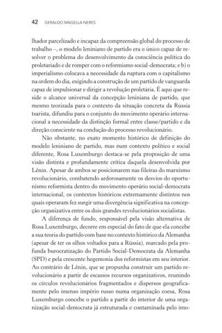 42 GERALDO MAGELLA NERES
lhador parcelizado e incapaz da compreensão global do processo de
trabalho –, o modelo leniniano de partido era o único capaz de re-
solver o problema do desenvolvimento da consciência política do
proletariado e de romper com o reformismo social-democrata; e b) o
imperialismo colocava a necessidade da ruptura com o capitalismo
na ordem do dia, exigindo a construção de um partido de vanguarda
capaz de impulsionar e dirigir a revolução proletária. É aqui que re-
side o alcance universal da concepção leniniana de partido, que
mesmo teorizada para o contexto da situação concreta da Rússia
tsarista, difundiu para o conjunto do movimento operário interna-
cional a necessidade da distinção formal entre classe/partido e da
direção consciente na condução do processo revolucionário.
Não obstante, no exato momento histórico de definição do
modelo leniniano de partido, mas num contexto político e social
diferente, Rosa Luxemburgo destaca-se pela proposição de uma
visão distinta e profundamente crítica daquela desenvolvida por
Lênin. Apesar de ambos se posicionarem nas fileiras do marxismo
revolucionário, combatendo ardorosamente os desvios do oportu-
nismo reformista dentro do movimento operário social-democrata
internacional, os contextos históricos extremamente distintos nos
quais operaram fez surgir uma divergência significativa na concep-
ção organizativa entre os dois grandes revolucionários socialistas.
A diferença de fundo, responsável pela visão alternativa de
Rosa Luxemburgo, decorre em especial do fato de que ela concebe
a sua teoria do partido com base no contexto histórico da Alemanha
(apesar de ter os olhos voltados para a Rússia), marcado pela pro-
funda burocratização do Partido Social-Democrata da Alemanha
(SPD) e pela crescente hegemonia dos reformistas em seu interior.
Ao contrário de Lênin, que se propunha construir um partido re-
volucionário a partir de escassos recursos organizativos, reunindo
os círculos revolucionários fragmentados e dispersos geografica-
mente pelo imenso império russo numa organização coesa, Rosa
Luxemburgo concebe o partido a partir do interior de uma orga-
nização social-democrata já estruturada e contaminada pelo imo-
 