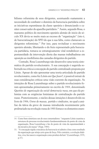 GRAMSCI E O “MODERNO PRÍNCIPE” 43
bilismo reformista de seus dirigentes, acentuando exatamente a
necessidade de combater o domínio da burocracia partidária sobre
as iniciativas espontâneas da classe operária e denunciando o ca-
ráter conservador do aparelho partidário.14
Assim, segundo Rosa, o
marasmo político do movimento operário alemão de início do sé-
culo XX devia-se muito mais ao excesso de “organização” (isto é,
de burocratização) do SPD do que à sua falta, como clamavam os
dirigentes reformistas.15
Por isso, para revitalizar o movimento
operário alemão, libertando-o do freio representado pela burocra-
cia partidária, tornava-se estrategicamente vital restabelecer a es-
pontaneidade da intervenção direta das massas trabalhadoras em
oposição ao imobilismo das camadas dirigentes do partido.
Contudo, Rosa Luxemburgo não desenvolve uma teoria siste-
mática do partido revolucionário. A sua concepção é sugerida so-
bretudo na crítica à concepção de partido centralizado proposta por
Lênin. Apesar de não apresentar uma teoria articulada do partido
revolucionário, como fez Lênin em Que fazer?, é possível extrair de
suas considerações críticas uma visão coerente da organização. As
intuições de Rosa Luxemburgo sobre o partido revolucionário fo-
ram apresentadas primeiramente no escrito de 1904, denominado
Questões de organização da social-democracia russa, em que ela po-
lemiza com as exigências leninianas de centralização do partido
russo. Posteriormente, o núcleo dessas intuições é desenvolvido no
livro de 1906, Greve de massas, partido e sindicatos, no qual a aná-
lise da tática da greve de massas introduzida recentemente pelo
proletariado na revolução russa de 1905 fornece os elementos essen-
14. Como bem sintetizou um de seus comentadores: “enquanto Lênin examina a
estrutura do processo revolucionário fundamentalmente do ponto de vista da
organização, Rosa Luxemburg o faz do ponto de vista da espontaneidade e
da iniciativa de massa” (Negt, 1984).
15. “A concepção rígida e mecânica da burocracia só admite a luta como resultado
da organização que atinja certo grau de força. Pelo contrário, a evolução dialé-
tica, viva, faz nascer a organização como produto da luta” (Luxemburgo, 1979,
p.57).
 