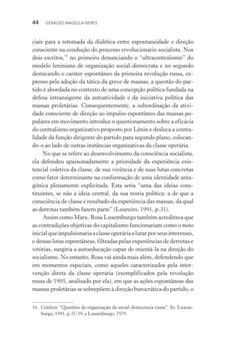 44 GERALDO MAGELLA NERES
ciais para a retomada da dialética entre espontaneidade e direção
consciente na condução do processo revolucionário socialista. Nos
dois escritos,16
no primeiro denunciando o “ultracentralismo” do
modelo leniniano de organização social-democrata e no segundo
destacando o caráter espontâneo da primeira revolução russa, ex-
presso pela adoção da tática da greve de massas, a questão do par-
tido é abordada no contexto de uma concepção política fundada na
defesa intransigente da autoatividade e da iniciativa política das
massas proletárias. Consequentemente, a subordinação da ativi-
dade consciente de direção ao impulso espontâneo das massas po-
pulares em movimento introduz o questionamento sobre a eficácia
do centralismo organizativo proposto por Lênin e desloca a centra-
lidade da função dirigente do partido para segundo plano, colocan-
do-o ao lado de outras instâncias organizativas da classe operária.
No que se refere ao desenvolvimento da consciência socialista,
ela defendeu apaixonadamente a prioridade da experiência exis-
tencial coletiva da classe, de sua vivência e de suas lutas concretas
como fator determinante na conformação de uma identidade anta-
gônica plenamente explicitada. Esta seria “uma das ideias cons-
tituintes, se não a ideia central, da sua teoria política: a de que a
consciência de classe é resultado da experiência das massas, da qual
as derrotas também fazem parte” (Loureiro, 1991, p.31).
Assim como Marx, Rosa Luxemburgo também acreditava que
as contradições objetivas do capitalismo funcionariam como o moto
inicialqueimpulsionariaaclasseoperáriaalutarporseusinteresses,
e dessas lutas espontâneas, filtradas pelas experiências de derrotas e
vitórias, surgiria a autoeducação capaz de orientá-la na direção do
socialismo. No entanto, Rosa vai ainda mais além, defendendo que
em momentos especiais, como aqueles caracterizados pela inter-
venção direta da classe operária (exemplificados pela revolução
russa de 1905, analisado por ela), em que as ações espontâneas das
massas proletárias se sobrepõem à direção burocrática do partido, o
16. Conferir “Questões de organização da social-democracia russa”. In: Luxem-
burgo, 1991, p.37-59; e Luxemburgo, 1979.
 