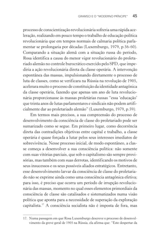GRAMSCI E O “MODERNO PRÍNCIPE” 45
processo de conscientização revolucionária sofreria uma rápida ace-
leração, realizando em pouco tempo o trabalho de educação política
revolucionária que em tempos normais de calmaria política parla-
mentar se prolongaria por décadas (Luxemburgo, 1979, p.56-60).
Comparando a situação alemã com a situação russa do período,
Rosa identifica a causa do menor vigor revolucionário do proleta-
riado alemão no controle burocrático exercido pelo SPD, que impe-
diria a ação revolucionária direta da classe operária. A intervenção
espontânea das massas, impulsionando diretamente o processo de
luta de classes, como se verificara na Rússia na revolução de 1905,
acelerara muito o processo de constituição da identidade antagônica
da classe operária, fazendo que apenas um ano de luta revolucio-
nária proporcionasse às massas proletárias russas “essa ‘educação’
que trinta anos de lutas parlamentares e sindicais não podem artifi-
cialmente dar ao proletariado alemão” (Luxemburgo, 1979, p.59).
Em termos mais precisos, a sua compreensão do processo de
desenvolvimento da consciência de classe do proletariado pode ser
sumarizado como se segue. Em primeiro lugar, como decorrência
direta das contradições objetivas entre capital e trabalho, a classe
operária é quase forçada a lutar pelos seus interesses imediatos de
sobrevivência. Nesse processo inicial, de modo espontâneo, a clas-
se começa a desenvolver a sua consciência política: não somente
com suas vitórias parciais, que sob o capitalismo são sempre provi-
sórias, mas também com suas derrotas, identificando os motivos de
seus insucessos e os seus possíveis aliados estratégicos. Entretanto,
esse desenvolvimento larvar da consciência de classe do proletaria-
do não se exprime ainda como uma consciência antagônica efetiva;
para isso, é preciso que ocorra um período de irrupção revolucio-
nária das massas, momento no qual esses elementos primordiais da
consciência de classe são catalisados e sistematizados numa visão
política que aponta para a necessidade de superação da exploração
capitalista.17
A consciência socialista não é imposta de fora, mas
17. Numa passagem em que Rosa Luxemburgo descreve o processo de desenvol-
vimento da greve geral de 1905 na Rússia, ela afirma que: “Este despertar da
 