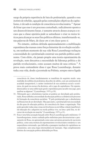 46 GERALDO MAGELLA NERES
surge da própria experiência de luta do proletariado, quando o seu
instinto de rebelião, aguçado pelas contradições objetivas do capita-
lismo, é elevado à condição de consciência revolucionária.18
Apesar
de frisar que esse é um processo conturbado, radicalmente oposto a
um desenvolvimento linear, é somente através desses avanços e re-
cuos que a classe operária pode se autoeducar e criar os meios tá-
ticos para alcançar os seus fins políticos últimos, transformando-se,
nas palavras de Marx, de classe-em-si em classe-para-si.
No entanto, embora defenda apaixonadamente a mobilização
espontânea das massas como força elementar da revolução socialis-
ta, em nenhum momento de sua vida Rosa Luxemburgo rechaçou
a necessidade de o proletariado construir seu partido político autô-
nomo. Com efeito, ela jamais propôs uma teoria espontaneísta da
revolução, nem descartou a necessidade da liderança política e do
partido revolucionário, como acusam muitos de seus críticos.19
A
prova mais contundente disso é que Rosa Luxemburgo, durante
toda a sua vida, desde a juventude na Polônia, sempre esteve ligada
consciência de classe imediatamente se manifesta do seguinte modo: uma
multidão de milhões de proletários descobre de súbito, com um sentimento de
acuidade insuportável, o caráter intolerável de sua existência social e econô-
mica, do qual era escravo há decênios, sob o jugo do capitalismo. De repente,
desencadeia-se uma sublevação geral e espontânea para sacudir esse jugo, para
quebrar as algemas” (Luxemburgo, 1979, p.30).
18. Afirmando que o absolutismo tsarista só poderia ser derrubado pelo proleta-
riado,Rosasublinhaanecessidadedaeducaçãopolíticaeadinâmicadoprocesso
de formação da consciência socialista: “É pelo proletariado que o absolutismo
na Rússia tem de ser derrubado. Mas para tanto, o proletariado tem necessidade
de alto grau de educação política, de consciência de classe e organização. Não
pode aprender todas estas coisas em brochuras ou em folhas volante [panfletos];
tal educação ele a adquirirá na escola política viva, na luta e pela luta, no de-
correr da revolução em marcha” (Luxemburgo, 1979, p.31).
19. Essa é uma falsa acusação lançada sobre Rosa Luxemburgo pelo stalinismo. O
luxemburguismo, termo cunhado pelos stalinistas para descaracterizar o pen-
samento de Rosa, era apresentado como uma caricatura grosseira de sua teoria
política, como uma mistura de espontaneísmo revolucionário romântico e um
esquerdismo extremado, que defendia a passagem imediata do capitalismo ao
comunismo, sem uma etapa intermediária de transição. Algo completamente
distinto da concepção política defendida por Rosa.
 