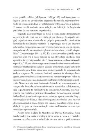 GRAMSCI E O “MODERNO PRÍNCIPE” 47
a um partido político (Molyneux, 1978, p.102). A diferença em re-
lação a Lênin, no que se refere à questão do partido, repousa sobre-
tudo na relação que deve ser estabelecida entre o partido e a classe.
E, como corolário direto dessa relação, na definição da função do
partido e de sua estrutura organizativa.
Segundo a argumentação de Rosa, a forma social-democrata de
organização não pode ser inventada, já que ela surge (e só pode sur-
gir) organicamente vinculada ao próprio processo de constituição
histórica do movimento operário: “a organização não é um produto
artificial da propaganda, mas um produto histórico da luta de classes,
no qual a social-democracia simplesmente introduz a consciência po-
lítica” (Luxemburgo, 1991, p.39). É a classe que cria o partido e não
o partido que cria a classe (apesar de sua obviedade imediata, essa
questão é às vezes ignorada): isto é, historicamente, a classe antecede
o partido.20
O partido só surge num determinado momento de con-
formação morfológica da classe, quando uma parcela significativa de
seus membros se torna consciente da necessidade de superação da
ordem burguesa. No entanto, devido à dominação ideológica bur-
guesa, essa conscientização não ocorre ao mesmo tempo em todos os
membros da classe, mas apenas em sua fração política mais desenvol-
vida. Nesse sentido, essa fração não deixa de ser uma vanguarda: a
vanguarda formada pelos operários mais avançados politicamente,
que já partilham da perspectiva do socialismo. Contudo, essa van-
guarda está contida organicamente na classe, formando uma unidade
indissolúvel (e assim deve permanecer) entre a parte e o todo. Logo,
na concepção de Rosa, a ideia de vanguarda não indica uma relação
de externalidade à classe (como em Lênin), mas afere apenas a mo-
dulação no grau de conscientização entre os diferentes estratos que
compõem o proletariado.
Assim como o Marx do Manifesto do Partido Comunista, Rosa
também defende certa homologia tácita entre a classe e o partido:
mesmo reconhecendo a existência de um estrato politicamente
20. Dessa constatação preliminar, Rosa Luxemburgo deriva também a primazia
diretiva da classe sobre o partido.
 