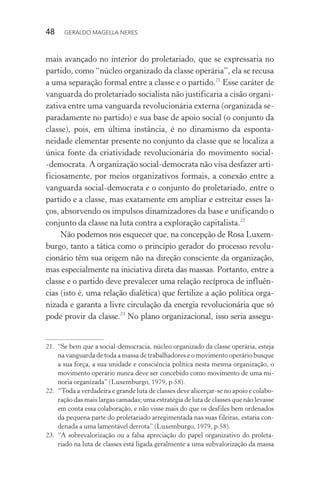 48 GERALDO MAGELLA NERES
mais avançado no interior do proletariado, que se expressaria no
partido, como “núcleo organizado da classe operária”, ela se recusa
a uma separação formal entre a classe e o partido.21
Esse caráter de
vanguarda do proletariado socialista não justificaria a cisão organi-
zativa entre uma vanguarda revolucionária externa (organizada se-
paradamente no partido) e sua base de apoio social (o conjunto da
classe), pois, em última instância, é no dinamismo da esponta-
neidade elementar presente no conjunto da classe que se localiza a
única fonte da criatividade revolucionária do movimento social-
-democrata. A organização social-democrata não visa desfazer arti-
ficiosamente, por meios organizativos formais, a conexão entre a
vanguarda social-democrata e o conjunto do proletariado, entre o
partido e a classe, mas exatamente em ampliar e estreitar esses la-
ços, absorvendo os impulsos dinamizadores da base e unificando o
conjunto da classe na luta contra a exploração capitalista.22
Não podemos nos esquecer que, na concepção de Rosa Luxem-
burgo, tanto a tática como o princípio gerador do processo revolu-
cionário têm sua origem não na direção consciente da organização,
mas especialmente na iniciativa direta das massas. Portanto, entre a
classe e o partido deve prevalecer uma relação recíproca de influên-
cias (isto é, uma relação dialética) que fertilize a ação política orga-
nizada e garanta a livre circulação da energia revolucionária que só
pode provir da classe.23
No plano organizacional, isso seria assegu-
21. “Se bem que a social-democracia, núcleo organizado da classe operária, esteja
na vanguarda de toda a massa de trabalhadores e o movimento operário busque
a sua força, a sua unidade e consciência política nesta mesma organização, o
movimento operário nunca deve ser concebido como movimento de uma mi-
noria organizada” (Luxemburgo, 1979, p.58).
22. “Toda a verdadeira e grande luta de classes deve alicerçar-se no apoio e colabo-
ração das mais largas camadas; uma estratégia de luta de classes que não levasse
em conta essa colaboração, e não visse mais do que os desfiles bem ordenados
da pequena parte do proletariado arregimentada nas suas fileiras, estaria con-
denada a uma lamentável derrota” (Luxemburgo, 1979, p.58).
23. “A sobrevalorização ou a falsa apreciação do papel organizativo do proleta-
riado na luta de classes está ligada geralmente a uma subvalorização da massa
 