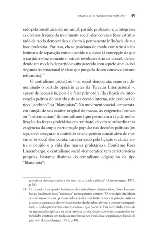 GRAMSCI E O “MODERNO PRÍNCIPE” 49
radopelaconstituiçãodeumamplopartidoproletário,queintegrasse
as diversas frações do movimento social-democrata e fosse estrutu-
rado de modo democrático e aberto à permanente influência de sua
base proletária. Por isso, ela se posiciona de modo contrário à ideia
leniniana de separação entre o partido e a classe (à concepção de que
o partido reúne somente o estrato revolucionário da classe), defen-
dendo um modelo de partido muito parecido com aquele vinculado à
Segunda Internacional (é claro que purgado de seu conservadorismo
reformista).24
O centralismo proletário – ou social-democrata, como era de-
nominado o partido operário antes da Terceira Internacional –,
apesar de necessário, pois é o fator primordial da eficácia da inter-
venção política do partido e de sua coesão interna, não pode ser de
tipo “jacobino” ou “blanquista”. No movimento social-democrata,
em função de seu caráter original de massa, as exigências formais
ou “instrumentais” do centralismo (que permitem a rápida mobi-
lização das forças proletárias em combate) devem se subordinar às
exigências da ampla participação popular nas decisões políticas (ou
seja, deve assegurar o conteúdo emancipatório constitutivo do mo-
vimento social-democrata, caracterizado pela ligação orgânica en-
tre o partido e a vida das massas proletárias). Conforme Rosa
Luxemburgo, o centralismo social-democrático tem características
próprias, bastante distintas do centralismo oligárquico de tipo
“blanquista”:
proletária desorganizada e da sua maturidade política” (Luxemburgo, 1979,
p.58).
24. Criticando a proposta leniniana do centralismo democrático, Rosa Luxem-
burgo localiza os seus “excessos” nos seguintes pontos: “O princípio vital deste
centralismo consiste, por um lado, em salientar fortemente a separação entre os
grupos organizados de revolucionários declarados, ativos, e o meio desorgani-
zado – ainda que revolucionário e ativo – que os cerca. Por outro lado, consiste
na rigorosa disciplina e na interferência direta, decisiva e determinante das au-
toridades centrais em todas as manifestações vitais das organizações locais do
partido” (Luxemburgo, 1991, p.40).
 