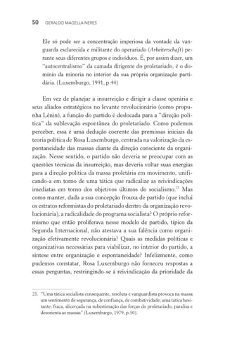 50 GERALDO MAGELLA NERES
Ele só pode ser a concentração imperiosa da vontade da van-
guarda esclarecida e militante do operariado (Arbeiterschaft) pe-
rante seus diferentes grupos e indivíduos. É, por assim dizer, um
“autocentralismo” da camada dirigente do proletariado, é o do-
mínio da minoria no interior da sua própria organização parti-
dária. (Luxemburgo, 1991, p.44)
Em vez de planejar a insurreição e dirigir a classe operária e
seus aliados estratégicos no levante revolucionário (como propu-
nha Lênin), a função do partido é deslocada para a “direção polí-
tica” da sublevação espontânea do proletariado. Como podemos
perceber, essa é uma dedução coerente das premissas iniciais da
teoria política de Rosa Luxemburgo, centrada na valorização da es-
pontaneidade das massas diante da direção consciente da organi-
zação. Nesse sentido, o partido não deveria se preocupar com as
questões técnicas da insurreição, mas deveria voltar suas energias
para a direção política da massa proletária em movimento, unifi-
cando-a em torno de uma tática que radicalize as reivindicações
imediatas em torno dos objetivos últimos do socialismo.25
Mas
como manter, dada a sua concepção frouxa de partido (que inclui
os estratos reformistas do proletariado dentro da organização revo-
lucionária), a radicalidade do programa socialista? O próprio refor-
mismo que então proliferava nesse modelo de partido, típico da
Segunda Internacional, não atestava a sua falência como organi-
zação efetivamente revolucionária? Quais as medidas políticas e
organizativas necessárias para viabilizar, no interior do partido, a
síntese entre organização e espontaneidade? Infelizmente, como
pudemos constatar, Rosa Luxemburgo não forneceu respostas a
essas perguntas, restringindo-se à reivindicação da prioridade da
25. “Uma tática socialista consequente, resoluta e vanguardista provoca na massa
um sentimento de segurança, de confiança, de combatividade; uma tática hesi-
tante, fraca, alicerçada na subestimação das forças do proletariado, paralisa e
desorienta as massas” (Luxemburgo, 1979, p.50).
 