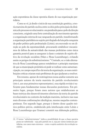 GRAMSCI E O “MODERNO PRÍNCIPE” 51
ação espontânea da classe operária diante de sua organização par-
tidária.
Como se vê, já desde o início de sua constituição genética, a teo-
ria marxista do partido oscilou entre os dois polos principais da dinâ-
micadoprocessorevolucionário:orapendendoparaopolodadireção
consciente, exigindo uma forte centralização do movimento operário
e a organização externa de sua vanguarda em partido, transformando
a organização partidária no sujeito privilegiado da luta pela conquista
do poder político pelo proletariado (Lênin); ora movendo-se em di-
reção ao polo da espontaneidade, procurando estabelecer mecanis-
mos de defesa da autoatividade das massas proletárias como única
garantia possível para se assegurar à classe o estatuto de sujeito efe-
tivo da revolução socialista (Marx e Rosa Luxemburgo), evitando
assim os perigos do substituicionismo.26
Contudo, se a visão alterna-
tiva de Rosa Luxemburgo parece restabelecer o princípio marxiano
de que a emancipação proletária só pode se realizar como autoeman-
cipação, no campo específico da teoria da organização, as suas contri-
buições críticas criaram mais problemas do que ajudaram a resolver.
Em resumo, apesar de restringirmos nossa análise somente aos
principais autores da teoria marxista do partido revolucionário
(isto é, aos seus primeiros representantes), essa rápida revisão é su-
ficiente para fundamentar nossas discussões posteriores. Em pri-
meiro lugar, porque foram esses autores que estabeleceram as
bases teóricas dos desenvolvimentos ulteriores da teoria do partido
revolucionário no contexto da tradição marxista, inclusive nas suas
mais diversas conformações ideológicas, mesmo naquelas contem-
porâneas. Em segundo lugar, porque é dentro desse quadro teó-
rico-político prévio, estabelecido pela interlocução entre Lênin e
Rosa Luxemburgo que Gramsci constrói sua elaboração política,
26. O termo “substituicionismo” indica a possibilidade de que a classe operária
possa ser substituída – seja pelo partido em si, seja por outras instâncias par-
tidárias, nos casos mais extremos – como o sujeito autêntico da revolução so-
cialista.
 