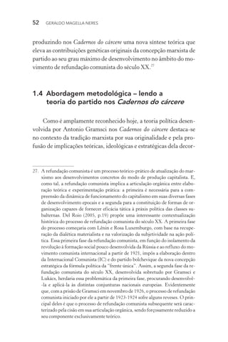 52 GERALDO MAGELLA NERES
produzindo nos Cadernos do cárcere uma nova síntese teórica que
eleva as contribuições genéticas originais da concepção marxista de
partido ao seu grau máximo de desenvolvimento no âmbito do mo-
vimento de refundação comunista do século XX.27
1.4 Abordagem metodológica – lendo a
teoria do partido nos Cadernos do cárcere
Como é amplamente reconhecido hoje, a teoria política desen-
volvida por Antonio Gramsci nos Cadernos do cárcere destaca-se
no contexto da tradição marxista por sua originalidade e pela pro-
fusão de implicações teóricas, ideológicas e estratégicas dela decor-
27. A refundação comunista é um processo teórico-prático de atualização do mar-
xismo aos desenvolvimentos concretos do modo de produção capitalista. E,
como tal, a refundação comunista implica a articulação orgânica entre elabo-
ração teórica e experimentação prática: a primeira é necessária para a com-
preensão da dinâmica de funcionamento do capitalismo em suas diversas fases
de desenvolvimento epocais e a segunda para a constituição de formas de or-
ganização capazes de fornecer eficácia tática à práxis política das classes su-
balternas. Del Roio (2005, p.19) propõe uma interessante contextualização
histórica do processo de refundação comunista do século XX. A primeira fase
do processo começaria com Lênin e Rosa Luxemburgo, com base na recupe-
ração da dialética materialista e na valorização da subjetividade na ação polí-
tica. Essa primeira fase da refundação comunista, em função do isolamento da
revolução à formação social pouco desenvolvida da Rússia e ao refluxo do mo-
vimento comunista internacional a partir de 1921, impôs a elaboração dentro
da Internacional Comunista (IC) e do partido bolchevique da nova concepção
estratégica da fórmula política da “frente única”. Assim, a segunda fase da re-
fundação comunista do século XX, desenvolvida sobretudo por Gramsci e
Lukács, herdaria essa problemática da primeira fase, procurando desenvolvê-
-la e aplicá-la às distintas conjunturas nacionais europeias. Evidentemente
que, com a prisão de Gramsci em novembro de 1926, o processo de refundação
comunista iniciado por ele a partir de 1923-1924 sofre alguns reveses. O prin-
cipal deles é que o processo de refundação comunista subsequente será carac-
terizado pela cisão em sua articulação orgânica, sendo forçosamente reduzido a
seu componente exclusivamente teórico.
 