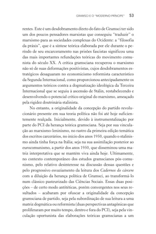 GRAMSCI E O “MODERNO PRÍNCIPE” 53
rentes. Este é um desdobramento direto do fato de Gramsci ter sido
um dos poucos pensadores marxistas que conseguiu “traduzir” o
marxismo para as sociedades complexas do Ocidente: a “filosofia
da práxis”, que é a síntese teórica elaborada por ele durante o pe-
ríodo de seu encarceramento nas prisões fascistas significou uma
das mais importantes refundações teóricas do movimento comu-
nista do século XX. A crítica gramsciana recuperou o marxismo
não só de suas deformações positivistas, cujos desdobramentos es-
tratégicos desaguaram no economicismo reformista característico
da Segunda Internacional, como proporcionou antecipadamente os
argumentos teóricos contra a dogmatização ideológica da Terceira
Internacional que se seguiu à ascensão de Stálin, restabelecendo e
desenvolvendo o potencial crítico original do marxismo, ameaçado
pela rigidez doutrinária stalinista.
No entanto, a originalidade da concepção do partido revolu-
cionário presente em sua teoria política não foi até hoje suficien-
temente realçada. Inicialmente, devido à instrumentalização por
parte do PCI da herança teórica gramsciana. Seja por sua vincula-
ção ao marxismo-leninismo, no rastro da primeira edição temática
dos escritos carcerários, no início dos anos 1950, quando o stalinis-
mo ainda tinha força na Itália; seja na sua assimilação posterior ao
eurocomunismo, a partir dos anos 1950, que disseminou uma ma-
triz interpretativa que se mantém viva ainda hoje. Ultimamente,
no contexto contemporâneo dos estudos gramscianos pós-comu-
nismo, pelo relativo desinteresse na discussão dessas questões e
pelo progressivo esvaziamento da leitura dos Cadernos do cárcere
com a diluição da herança política de Gramsci, ao transformá-lo
num clássico pasteurizado das Ciências Sociais. Essas duas posi-
ções – de certo modo antitéticas, porém convergentes nos seus re-
sultados – acabaram por ofuscar a originalidade da concepção
gramsciana de partido, seja pela subordinação de sua leitura a uma
matriz dogmática ou reformista (duas perspectivas antagônicas que
proliferaram por muito tempo, dentro e fora do PCI), seja pela vin-
culação oportunista das elaborações teóricas gramscianas a um
 