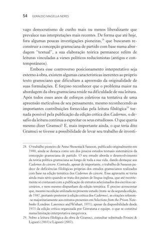 54 GERALDO MAGELLA NERES
vago democratismo de cunho mais ou menos liberalizante que
prevalece nas interpretações mais recentes. De forma que até hoje,
fora algumas poucas investigações pioneiras,28
que buscaram re-
construir a concepção gramsciana de partido com base numa abor-
dagem “textual”, a sua elaboração teórica permanece refém de
leituras vinculadas a vieses políticos reducionistas (antigos e con-
temporâneos).
Embora esse controverso posicionamento interpretativo seja
externo à obra, existem algumas características inerentes ao próprio
texto gramsciano que dificultam a apreensão da originalidade de
suas formulações. É forçoso reconhecer que o problema maior na
abordagem da obra gramsciana reside na dificuldade de sua leitura.
Após todos esses anos de esforços coletivos na tentativa de uma
apreensão meticulosa de seu pensamento, mesmo reconhecendo as
importantes contribuições fornecidas pela leitura filológica29
tor-
nada possível pela publicação da edição crítica dos Cadernos, o de-
safio da leitura continua a espreitar os seus estudiosos. O que queria
mesmo dizer Gramsci? E, mais importante ainda, o que teria dito
Gramsci se tivesse a possibilidade de levar seu trabalho de investi-
28. O trabalho pioneiro de Anne Showstack Sassoon, publicado originalmente em
1980, ainda se destaca como um dos poucos estudos textuais sistemáticos da
concepção gramsciana de partido. O seu estudo aborda o desenvolvimento
da teoria política gramsciana ao longo de toda a sua vida, dando destaque aos
Cadernos do cárcere. Contudo, apesar de importante, o trabalho de Sassoon pa-
dece de deficiências filológicas próprias dos estudos gramscianos realizados
com base na edição temática dos Cadernos do cárcere. Esse agravante se torna
ainda mais sério quando se trata dos países de língua inglesa, que até recente-
mente só contavam com a publicação de extratos selecionados dos escritos car-
cerários, e nem mesmo dispunham da edição temática. É preciso acrescentar
que, mesmo na edição utilizada no presente estudo (trata-se da segunda edição,
de 1987, portanto posterior à edição crítica dos Cadernos), as citações referem-
-se majoritariamente aos extratos presentes em Selections from the Prison Note-
books (Londres: Lawrence andWishart, 1971), apesar da disponibilidade desde
1975 da edição crítica organizada por Gerratana e equipe, o que se constitui
numa limitação interpretativa inequívoca.
29. Sobre a leitura filológica da obra de Gramsci, consultar sobretudo Frosini &
Liguori (2003) e Liguori (2007).
 