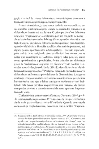 GRAMSCI E O “MODERNO PRÍNCIPE” 55
gação a termo? Se tivesse tido o tempo necessário para encontrar a
forma definitiva de exposição de seu pensamento?
Apesar de retóricas, já que nunca poderão ser respondidas, es-
sas questões sinalizam a especificidade da escrita dos Cadernos e as
dificuldades inerentes à sua leitura. O principal desafio é lidar com
um texto “fragmentário”, constituído por um conjunto de notas –
abordando desde recensões bibliográficas, questões de crítica tea-
tral e literária, linguística, folclore e cultura popular, mas, também,
questões de história, filosofia e política das mais importantes, até
alguns poucos apontamentos autobiográficos – que não segue o tí-
pico padrão de exposição do texto acadêmico. Sem contar que as
notas que constituem os Cadernos, sempre tidas pelo seu autor
como aproximativas e provisórias, foram deixadas em diferentes
graus de “acabamento”, algumas em primeira versão e outras reto-
madas e ampliadas, introduzindo dificuldades adicionais na identi-
ficação de seus propósitos.30
Portanto, esta ainda é uma das maiores
dificuldades enfrentadas pelos leitores de Gramsci: isto é, exige-se
um longo tempo de contato com a obra e um mínimo de perspicácia
hermenêutica para que o leitor consiga se movimentar com faci-
lidade pela densa estrutura arquitetônica dos Cadernos do cárcere
sem perder de vista a conexão escondida nessa aparente fragmen-
tação do texto.
Curiosamente, como observaValentino Gerratana (1997, p.45-
-8),aediçãocríticaquesaiuem1975,aoinvésdemitigar,contribuiu
ainda mais para evidenciar essa dificuldade. Quando comparada
com a antiga edição temática, percebe-se que o caráter “fragmen-
30. Na edição crítica dos Cadernos do cárcere (Gramsci, 2001), Gerratana propôs a
divisão das notas gramscianas em três tipos de texto: A, B e C. Os textos A são
aqueles que compunham originalmente os “cadernos miscelâneos” e que de-
pois são transferidos, modificados ou não, na forma de textos C, para os “ca-
dernos especiais” ou temáticos. As únicas exceções são as três notas de tipo A
presentes no Caderno 14. Os textos B são as notas de redação única que podem
aparecer nos “cadernos miscelâneos” (1, 2, 3, 4, 5, 6, 7, 8, 9, 14, 15 e 17) ou nos
“cadernos especiais” (10, 11, 12, 13, 16, 18, 19, 20, 21, 22, 23, 24, 25, 26, 27, 28
e 29).
 