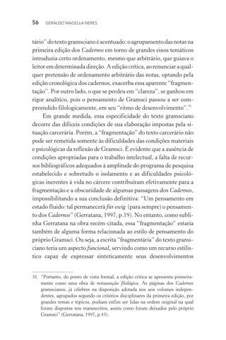 56 GERALDO MAGELLA NERES
tário” do texto gramsciano é acentuado: o agrupamento das notas na
primeira edição dos Cadernos em torno de grandes eixos temáticos
introduzia certo ordenamento, mesmo que arbitrário, que guiava o
leitor em determinada direção. A edição crítica, ao renunciar a qual-
quer pretensão de ordenamento arbitrário das notas, optando pela
edição cronológica dos cadernos, exacerba essa aparente “fragmen-
tação”. Por outro lado, o que se perdeu em “clareza”, se ganhou em
rigor analítico, pois o pensamento de Gramsci passou a ser com-
preendido filologicamente, em seu “ritmo de desenvolvimento”.31
Em grande medida, essa especificidade do texto gramsciano
decorre das difíceis condições de sua elaboração impostas pela si-
tuação carcerária. Porém, a “fragmentação” do texto carcerário não
pode ser remetida somente às dificuldades das condições materiais
e psicológicas da reflexão de Gramsci. É evidente que a ausência de
condições apropriadas para o trabalho intelectual, a falta de recur-
sos bibliográficos adequados à amplitude do programa de pesquisa
estabelecido e sobretudo o isolamento e as dificuldades psicoló-
gicas inerentes à vida no cárcere contribuíram efetivamente para a
fragmentação e a obscuridade de algumas passagens dos Cadernos,
impossibilitando a sua conclusão definitiva: “Um pensamento em
estado fluido: tal permanecerá für ewig (para sempre) o pensamen-
to dos Cadernos” (Gerratana, 1997, p.19). No entanto, como subli-
nha Gerratana na obra recém-citada, essa “fragmentação” estaria
também de alguma forma relacionada ao estilo de pensamento do
próprio Gramsci. Ou seja, a escrita “fragmentária” do texto grams-
ciano teria um aspecto funcional, servindo como um recurso estilís-
tico capaz de expressar sinteticamente seus desenvolvimentos
31. “Portanto, do ponto de vista formal, a edição crítica se apresenta primeira-
mente como uma obra de restauração filológica. As páginas dos Cadernos
gramscianos, já célebres na disposição adotada nos seis volumes indepen-
dentes, agrupados segundo os critérios disciplinares da primeira edição, por
grandes temas e tópicos, podiam enfim ser lidas na ordem original na qual
foram dispostas nos manuscritos, assim como foram deixados pelo próprio
Gramsci” (Gerratana, 1997, p.45).
 