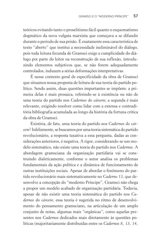 GRAMSCI E O “MODERNO PRÍNCIPE” 57
teóricos evitando tanto o proselitismo fácil quanto o esquematismo
dogmático da nova vulgata marxista que começava a se difundir
durante o período de sua prisão. É exatamente essa característica de
texto “aberto” que institui a necessidade ineliminável do diálogo,
pois toda leitura fecunda de Gramsci exige a cumplicidade do diá-
logo por parte do leitor na reconstrução de sua reflexão, introdu-
zindo elementos subjetivos que, se não forem adequadamente
controlados, induzem a sérias deformações interpretativas.
É nesse contexto geral de especificidade da obra de Gramsci
que situamos nossa proposta de leitura de sua teoria do partido po-
lítico. Sendo assim, duas questões importantes se impõem: a pri-
meira delas é mais prosaica, referindo-se à existência ou não de
uma teoria do partido nos Cadernos do cárcere; a segunda é mais
relevante, exigindo resolver como lidar com a extensa e contradi-
tória bibliografia acumulada ao longo da história da fortuna crítica
da obra de Gramsci.
Existiria, de fato, uma teoria do partido nos Cadernos do cár-
cere? Infelizmente, se buscamos por uma teoria sistemática do partido
revolucionário, a resposta taxativa a essa pergunta, dadas as con-
siderações anteriores, é negativa. A rigor, considerando-se um mo-
delo sistemático, não existe uma teoria do partido nos Cadernos. A
abordagem gramsciana da organização partidária vai se cons-
truindo dialeticamente, conforme o autor analisa os problemas
fundamentais da ação política e a dinâmica de funcionamento de
outras instituições sociais. Apesar de abordar o fenômeno do par-
tido revolucionário mais sistematicamente no Caderno 13, que de-
senvolve a concepção do “moderno Príncipe”, Gramsci não chega
a propor um modelo acabado de organização partidária. Todavia,
apesar de não existir uma teoria sistemática do partido nos Ca-
dernos do cárcere, essa teoria é sugerida no ritmo de desenvolvi-
mento do pensamento gramsciano, na articulação de um amplo
conjunto de notas, algumas mais “orgânicas”, como aquelas pre-
sentes nos Cadernos dedicados mais diretamente às questões po-
líticas (majoritariamente distribuídas entre os Cadernos 8, 13, 14,
 