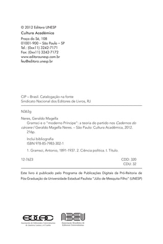 © 2012 Editora UNESP
Cultura Acadêmica
Praça da Sé, 108
01001-900 – São Paulo – SP
Tel.: (0xx11) 3242-7171
Fax: (0xx11) 3242-7172
www.editoraunesp.com.br
feu@editora.unesp.br
Este livro é publicado pelo Programa de Publicações Digitais da Pró-Reitoria de
Pós-Graduação da Universidade Estadual Paulista “Júlio de Mesquita Filho” (UNESP)
CIP – Brasil. Catalogação na fonte
Sindicato Nacional dos Editores de Livros, RJ
N363g
Neres, Geraldo Magella
Gramsci e o “moderno Príncipe”: a teoria do partido nos Cadernos do
cárcere / Geraldo Magella Neres. – São Paulo: Cultura Acadêmica, 2012.
216p.
Inclui bibliografia
ISBN 978-85-7983-302-1
1. Gramsci, Antonio, 1891-1937. 2. Ciência política. I. Título.
12-7623 CDD: 320
CDU: 32
 