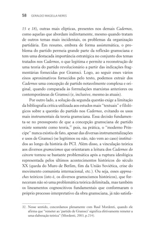 58 GERALDO MAGELLA NERES
15 e 18), outras mais elípticas, presentes nos demais Cadernos,
como aquelas que abordam indiretamente, mesmo quando tratam
de outros temas mais incidentais, os problemas da organização
partidária. Em resumo, embora de forma assistemática, o pro-
blema do partido permeia grande parte da reflexão gramsciana e
tem uma destacada importância estratégica no conjunto dos temas
tratados nos Cadernos, o que legitima e permite a reconstrução de
uma teoria do partido revolucionário a partir das indicações frag-
mentárias fornecidas por Gramsci. Logo, ao seguir esses vários
eixos aproximativos fornecidos pelo texto, podemos extrair dos
Cadernos uma concepção de partido notavelmente complexa e ori-
ginal, quando comparada às formulações marxistas anteriores ou
contemporâneas de Gramsci (e, inclusive, mesmo às atuais).
Por outro lado, a solução da segunda questão exige a limitação
da bibliografia crítica utilizada aos estudos mais “textuais” e filoló-
gicos sobre a questão do partido nos Cadernos, evitando os usos
mais instrumentais da teoria gramsciana. Essa decisão fundamen-
ta-se no pressuposto de que a concepção gramsciana de partido
existe somente como teoria,32
pois, na prática, o “moderno Prín-
cipe” nunca existiu de fato, apesar das diversas instrumentalizações
e usos de Gramsci (se legítimos ou não, não vem ao caso) instituí-
dos ao longo da história do PCI. Além disso, a vinculação teórica
aos diversos gramscismos que orientaram a leitura dos Cadernos do
cárcere tornou-se bastante problemática após a ruptura ideológica
representada pelos últimos acontecimentos históricos do século
XX (queda do Muro de Berlim, fim da União Soviética, crise do
movimento comunista internacional, etc.). Ou seja, esses approa-
ches teóricos (isto é, os diversos gramscismos históricos), que for-
neceram não só uma problemática teórica delimitada, mas também
os lineamentos cognoscitivos fundamentais que conformaram o
próprio processo interpretativo da obra gramsciana, já não satisfa-
32. Nesse sentido, concordamos plenamente com Raul Mordenti, quando ele
afirma que “remeter ao ‘partido de Gramsci’ significa efetivamente remeter a
uma elaboração teórica” (Mordenti, 2003, p.214).
 