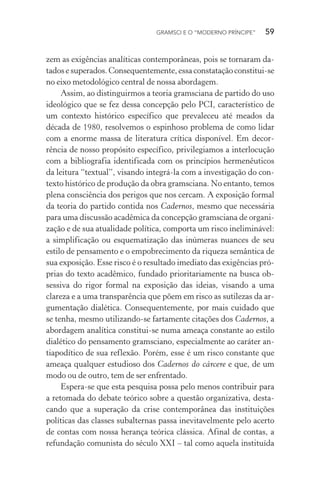 GRAMSCI E O “MODERNO PRÍNCIPE” 59
zem as exigências analíticas contemporâneas, pois se tornaram da-
tadosesuperados. Consequentemente, essa constataçãoconstitui-se
no eixo metodológico central de nossa abordagem.
Assim, ao distinguirmos a teoria gramsciana de partido do uso
ideológico que se fez dessa concepção pelo PCI, característico de
um contexto histórico específico que prevaleceu até meados da
década de 1980, resolvemos o espinhoso problema de como lidar
com a enorme massa de literatura crítica disponível. Em decor-
rência de nosso propósito específico, privilegiamos a interlocução
com a bibliografia identificada com os princípios hermenêuticos
da leitura “textual”, visando integrá-la com a investigação do con-
texto histórico de produção da obra gramsciana. No entanto, temos
plena consciência dos perigos que nos cercam. A exposição formal
da teoria do partido contida nos Cadernos, mesmo que necessária
para uma discussão acadêmica da concepção gramsciana de organi-
zação e de sua atualidade política, comporta um risco ineliminável:
a simplificação ou esquematização das inúmeras nuances de seu
estilo de pensamento e o empobrecimento da riqueza semântica de
sua exposição. Esse risco é o resultado imediato das exigências pró-
prias do texto acadêmico, fundado prioritariamente na busca ob-
sessiva do rigor formal na exposição das ideias, visando a uma
clareza e a uma transparência que põem em risco as sutilezas da ar-
gumentação dialética. Consequentemente, por mais cuidado que
se tenha, mesmo utilizando-se fartamente citações dos Cadernos, a
abordagem analítica constitui-se numa ameaça constante ao estilo
dialético do pensamento gramsciano, especialmente ao caráter an-
tiapodítico de sua reflexão. Porém, esse é um risco constante que
ameaça qualquer estudioso dos Cadernos do cárcere e que, de um
modo ou de outro, tem de ser enfrentado.
Espera-se que esta pesquisa possa pelo menos contribuir para
a retomada do debate teórico sobre a questão organizativa, desta-
cando que a superação da crise contemporânea das instituições
políticas das classes subalternas passa inevitavelmente pelo acerto
de contas com nossa herança teórica clássica. Afinal de contas, a
refundação comunista do século XXI – tal como aquela instituída
 