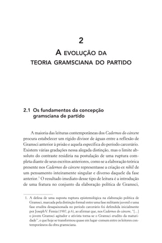 2
A EVOLUÇÃO DA
TEORIA GRAMSCIANA DO PARTIDO
2.1 Os fundamentos da concepção
gramsciana de partido
A maioria das leituras contemporâneas dos Cadernos do cárcere
procura estabelecer um rígido divisor de águas entre a reflexão de
Gramsci anterior à prisão e aquela específica do período carcerário.
Existem várias gradações nessa alegada distinção, mas o limite ab-
soluto do contraste residiria na postulação de uma ruptura com-
pleta diante de seus escritos anteriores, como se a elaboração teórica
presente nos Cadernos do cárcere representasse a criação ex nihil de
um pensamento inteiramente singular e diverso daquele da fase
anterior.1
O resultado imediato desse tipo de leitura é a introdução
de uma fratura no conjunto da elaboração política de Gramsci,
1. A defesa de uma suposta ruptura epistemológica na elaboração política de
Gramsci, marcada pela distinção formal entre uma fase militante juvenil e uma
fase erudita desapaixonada no período carcerário foi defendida inicialmente
por JosephV. Femia (1987, p.6), ao afirmar que, nos Cadernos do cárcere, “[...]
o jovem Gramsci agitador e ativista torna-se o Gramsci erudito da maturi-
dade”, e que hoje se transformou quase em lugar-comum entre os leitores con-
temporâneos da obra gramsciana.
 