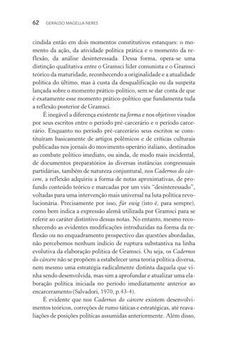 62 GERALDO MAGELLA NERES
cindida então em dois momentos constitutivos estanques: o mo-
mento da ação, da atividade política prática e o momento da re-
flexão, da análise desinteressada. Dessa forma, opera-se uma
distinção qualitativa entre o Gramsci líder comunista e o Gramsci
teórico da maturidade, reconhecendo a originalidade e a atualidade
política do último, mas à custa da desqualificação ou da suspeita
lançada sobre o momento prático-político, sem se dar conta de que
é exatamente esse momento prático-político que fundamenta toda
a reflexão posterior de Gramsci.
É inegável a diferença existente na forma e nos objetivos visados
por seus escritos entre o período pré-carcerário e o período carce-
rário. Enquanto no período pré-carcerário seus escritos se cons-
tituíram basicamente de artigos polêmicos e de críticas culturais
publicadas nos jornais do movimento operário italiano, destinados
ao combate político imediato, ou ainda, de modo mais incidental,
de documentos preparatórios às diversas instâncias congressuais
partidárias, também de natureza conjuntural, nos Cadernos do cár-
cere, a reflexão adquiriu a forma de notas aproximativas, de pro-
fundo conteúdo teórico e marcadas por um viés “desinteressado”,
voltadas para uma intervenção mais universal na luta política revo-
lucionária. Precisamente por isso, für ewig (isto é, para sempre),
como bem indica a expressão alemã utilizada por Gramsci para se
referir ao caráter distintivo dessas notas. No entanto, mesmo reco-
nhecendo as evidentes modificações introduzidas na forma da re-
flexão ou no enquadramento prospectivo das questões abordadas,
não percebemos nenhum indício de ruptura substantiva na linha
evolutiva da elaboração política de Gramsci. Ou seja, os Cadernos
do cárcere não se propõem a estabelecer uma teoria política diversa,
nem mesmo uma estratégia radicalmente distinta daquela que vi-
nha sendo desenvolvida, mas sim a aprofundar e atualizar uma ela-
boração política iniciada no período imediatamente anterior ao
encarceramento (Salvadori, 1970, p.43-4).
É evidente que nos Cadernos do cárcere existem desenvolvi-
mentos teóricos, correções de rumo táticas e estratégicas, até reava-
liações de posições políticas assumidas anteriormente. Além disso,
 