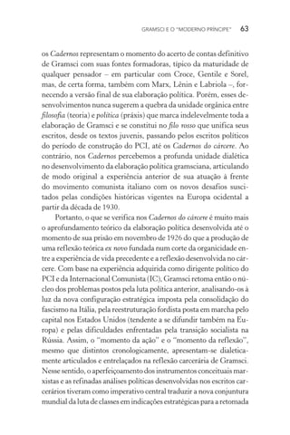 GRAMSCI E O “MODERNO PRÍNCIPE” 63
os Cadernos representam o momento do acerto de contas definitivo
de Gramsci com suas fontes formadoras, típico da maturidade de
qualquer pensador – em particular com Croce, Gentile e Sorel,
mas, de certa forma, também com Marx, Lênin e Labriola –, for-
necendo a versão final de sua elaboração política. Porém, esses de-
senvolvimentos nunca sugerem a quebra da unidade orgânica entre
filosofia (teoria) e política (práxis) que marca indelevelmente toda a
elaboração de Gramsci e se constitui no filo rosso que unifica seus
escritos, desde os textos juvenis, passando pelos escritos políticos
do período de construção do PCI, até os Cadernos do cárcere. Ao
contrário, nos Cadernos percebemos a profunda unidade dialética
no desenvolvimento da elaboração política gramsciana, articulando
de modo original a experiência anterior de sua atuação à frente
do movimento comunista italiano com os novos desafios susci-
tados pelas condições históricas vigentes na Europa ocidental a
partir da década de 1930.
Portanto, o que se verifica nos Cadernos do cárcere é muito mais
o aprofundamento teórico da elaboração política desenvolvida até o
momento de sua prisão em novembro de 1926 do que a produção de
uma reflexão teórica ex novo fundada num corte da organicidade en-
tre a experiência de vida precedente e a reflexão desenvolvida no cár-
cere. Com base na experiência adquirida como dirigente político do
PCI e da Internacional Comunista (IC), Gramsci retoma então o nú-
cleo dos problemas postos pela luta política anterior, analisando-os à
luz da nova configuração estratégica imposta pela consolidação do
fascismo na Itália, pela reestruturação fordista posta em marcha pelo
capital nos Estados Unidos (tendente a se difundir também na Eu-
ropa) e pelas dificuldades enfrentadas pela transição socialista na
Rússia. Assim, o “momento da ação” e o “momento da reflexão”,
mesmo que distintos cronologicamente, apresentam-se dialetica-
mente articulados e entrelaçados na reflexão carcerária de Gramsci.
Nesse sentido, o aperfeiçoamento dos instrumentos conceituais mar-
xistas e as refinadas análises políticas desenvolvidas nos escritos car-
cerários tiveram como imperativo central traduzir a nova conjuntura
mundial da luta de classes em indicações estratégicas para a retomada
 