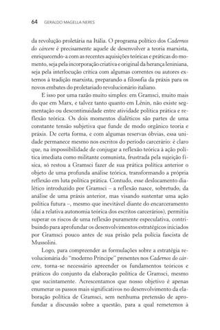 64 GERALDO MAGELLA NERES
da revolução proletária na Itália. O programa político dos Cadernos
do cárcere é precisamente aquele de desenvolver a teoria marxista,
enriquecendo-a com as recentes aquisições teóricas e práticas do mo-
mento,sejapelaincorporaçãocriativaeoriginaldaherançaleniniana,
seja pela interlocução crítica com algumas correntes ou autores ex-
ternos à tradição marxista, preparando a filosofia da práxis para os
novos embates do proletariado revolucionário italiano.
E isso por uma razão muito simples: em Gramsci, muito mais
do que em Marx, e talvez tanto quanto em Lênin, não existe seg-
mentação ou descontinuidade entre atividade política prática e re-
flexão teórica. Os dois momentos dialéticos são partes de uma
constante tensão subjetiva que funde de modo orgânico teoria e
práxis. De certa forma, e com algumas reservas óbvias, essa uni-
dade permanece mesmo nos escritos do período carcerário: é claro
que, na impossibilidade de conjugar a reflexão teórica à ação polí-
tica imediata como militante comunista, frustrada pela sujeição fí-
sica, só restou a Gramsci fazer de sua prática política anterior o
objeto de uma profunda análise teórica, transformando a própria
reflexão em luta política prática. Contudo, esse deslocamento dia-
lético introduzido por Gramsci – a reflexão nasce, sobretudo, da
análise de uma práxis anterior, mas visando sustentar uma ação
política futura –, mesmo que inevitável diante do encarceramento
(daí a relativa autonomia teórica dos escritos carcerários), permitiu
superar os riscos de uma reflexão puramente especulativa, contri-
buindo para aprofundar os desenvolvimentos estratégicos iniciados
por Gramsci pouco antes de sua prisão pela polícia fascista de
Mussolini.
Logo, para compreender as formulações sobre a estratégia re-
volucionária do “moderno Príncipe” presentes nos Cadernos do cár-
cere, torna-se necessário apreender os fundamentos teóricos e
práticos do conjunto da elaboração política de Gramsci, mesmo
que sucintamente. Acrescentamos que nosso objetivo é apenas
enumerar os passos mais significativos no desenvolvimento da ela-
boração política de Gramsci, sem nenhuma pretensão de apro-
fundar a discussão sobre a questão, para a qual remetemos à
 