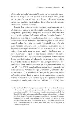 GRAMSCI E O “MODERNO PRÍNCIPE” 65
bibliografia utilizada.2
Ao situar Gramsci em seu contexto, subor-
dinando-o à lógica da ação política coletiva de sua época, pode-
remos apreender não só a unidade de sua reflexão ao longo do
tempo, mas o próprio significado do desenvolvimento teórico ins-
taurado nos Cadernos do cárcere.
Para facilitar nossa exposição, mesmo reconhecendo a relativa
arbitrariedade presente na delimitação cronológica escolhida, se
comparada à periodização biográfica tradicional, indicamos três
períodos principais de inflexão na vida de Antonio Gramsci. A
delimitação cronológica sugerida se justifica porque indica preci-
samente os diversos momentos de conformação do núcleo articu-
lador de toda a elaboração política de Antonio Gramsci. Ou seja,
esses períodos formativos estão diretamente vinculados ao seu
desenvolvimento político-filosófico e à maturação de sua elabo-
ração política, cujo momento mais elevado cristaliza-se nos es-
critos carcerários: 1) o período de gênese da elaboração política de
Gramsci (1913-1921), que demarca o progressivo distanciamento
de sua posição idealista inicial em direção ao comunismo crítico;
2) o período conclusivo de absorção da herança bolchevique e de
confluência rumo ao movimento de refundação comunista do sé-
culo XX (1922-1924), quando elabora suas críticas à concepção po-
lítica sectária de Amadeo Bordiga e, finalmente, fechando a fase
pré-carcerária, 3) o período de elaboração das primeiras formu-
lações sistemáticas da nova síntese teórica gramsciana, antes dos
escritos de maturidade, abordando o papel do partido político na
estratégia da revolução socialista no Ocidente (1925-1926). Con-
2. A reconstrução detalhada do processo de desenvolvimento político de Gramsci
e do impacto da herança teórico-prática de Lênin sobre a elaboração política
gramsciana entre 1919 e 1926 está muito bem documentada no ensaio de Del
Roio (2005). Aliás, a tese da continuidade entre a ação política e a reflexão
contida na obra de Gramsci – de toda a obra de Gramsci, inclusive de sua pro-
dução teórica carcerária – que adotamos neste capítulo é devedora da argu-
mentação desenvolvida por Del Roio nesse estudo. Como fonte complementar
sobre a evolução política de Gramsci, indicamos ainda o livro já clássico de
Leonardo Paggi (1984).
 