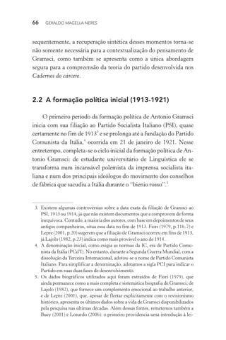 66 GERALDO MAGELLA NERES
sequentemente, a recuperação sintética desses momentos torna-se
não somente necessária para a contextualização do pensamento de
Gramsci, como também se apresenta como a única abordagem
segura para a compreensão da teoria do partido desenvolvida nos
Cadernos do cárcere.
2.2 A formação política inicial (1913-1921)
O primeiro período da formação política de Antonio Gramsci
inicia com sua filiação ao Partido Socialista Italiano (PSI), quase
certamente no fim de 19133
e se prolonga até a fundação do Partido
Comunista da Itália,4
ocorrida em 21 de janeiro de 1921. Nesse
entretempo, completa-se o ciclo inicial da formação política de An-
tonio Gramsci: de estudante universitário de Linguística ele se
transforma num incansável polemista da imprensa socialista ita-
liana e num dos principais ideólogos do movimento dos conselhos
de fábrica que sacudiu a Itália durante o “bienio rosso”.5
3. Existem algumas controvérsias sobre a data exata da filiação de Gramsci ao
PSI, 1913 ou 1914, já que não existem documentos que a comprovem de forma
inequívoca. Contudo, a maioria dos autores, com base em depoimentos de seus
antigos companheiros, situa essa data no fim de 1913. Fiori (1979, p.116-7) e
Lepre (2001, p.20) sugerem que a filiação de Gramsci ocorreu em fins de 1913,
já Lajolo (1982, p.23) indica como mais provável o ano de 1914.
4. A denominação inicial, como exigia as normas da IC, era de Partido Comu-
nista da Itália (PCd’I). No entanto, durante a Segunda Guerra Mundial, com a
dissolução da Terceira Internacional, adotou-se o nome de Partido Comunista
Italiano. Para simplificar a denominação, adotamos a sigla PCI para indicar o
Partido em suas duas fases de desenvolvimento.
5. Os dados biográficos utilizados aqui foram extraídos de Fiori (1979), que
ainda permanece como a mais completa e sistemática biografia de Gramsci; de
Lajolo (1982), que fornece um complemento emocional ao trabalho anterior,
e de Lepre (2001), que, apesar de flertar explicitamente com o revisionismo
histórico, apresenta os últimos dados sobre a vida de Gramsci disponibilizados
pela pesquisa nas últimas décadas. Além dessas fontes, remetemos também a
Buey (2001) e Losurdo (2006): o primeiro providencia uma introdução à lei-
 